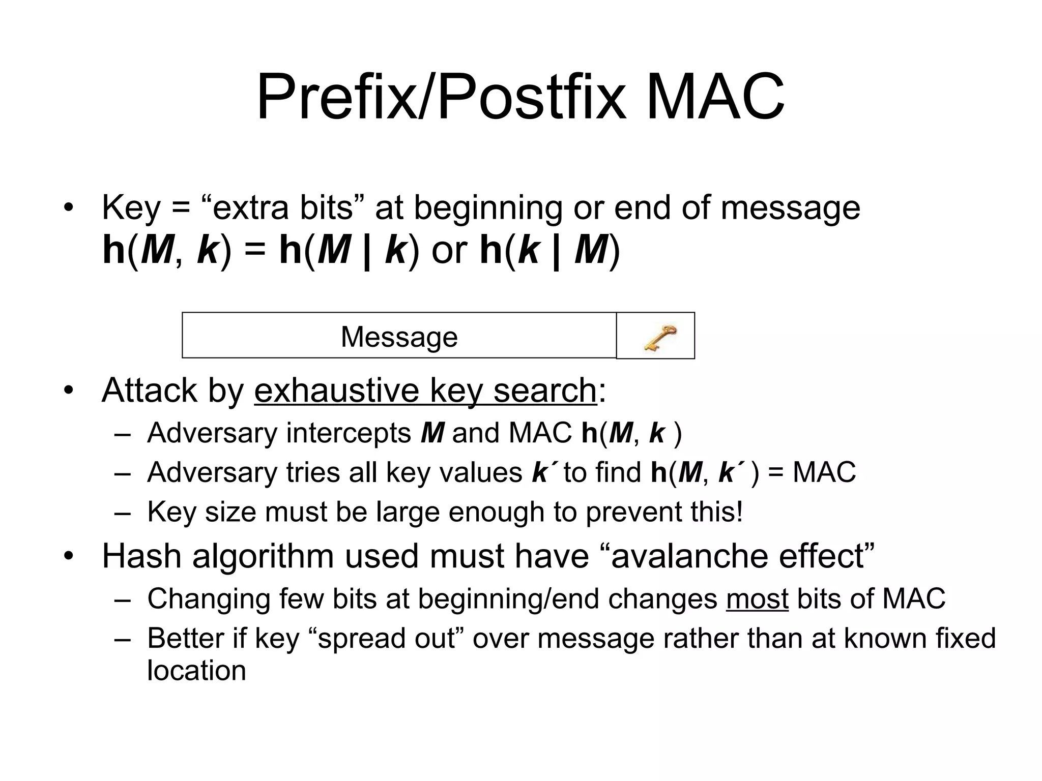 Prefix/Postfix MAC Key = “extra bits” at beginning or end of message h ( M ,  k ) =  h ( M   |   k ) or  h ( k   |  M )  Attack by  exhaustive key search : Adversary intercepts  M  and MAC  h ( M ,  k  )  Adversary tries all key values  k    to find  h ( M ,  k   ) = MAC Key size must be large enough to prevent this! Hash algorithm used must have “avalanche effect” Changing few bits at beginning/end changes  most  bits of MAC Better if key “spread out” over message rather than at known fixed location Message 