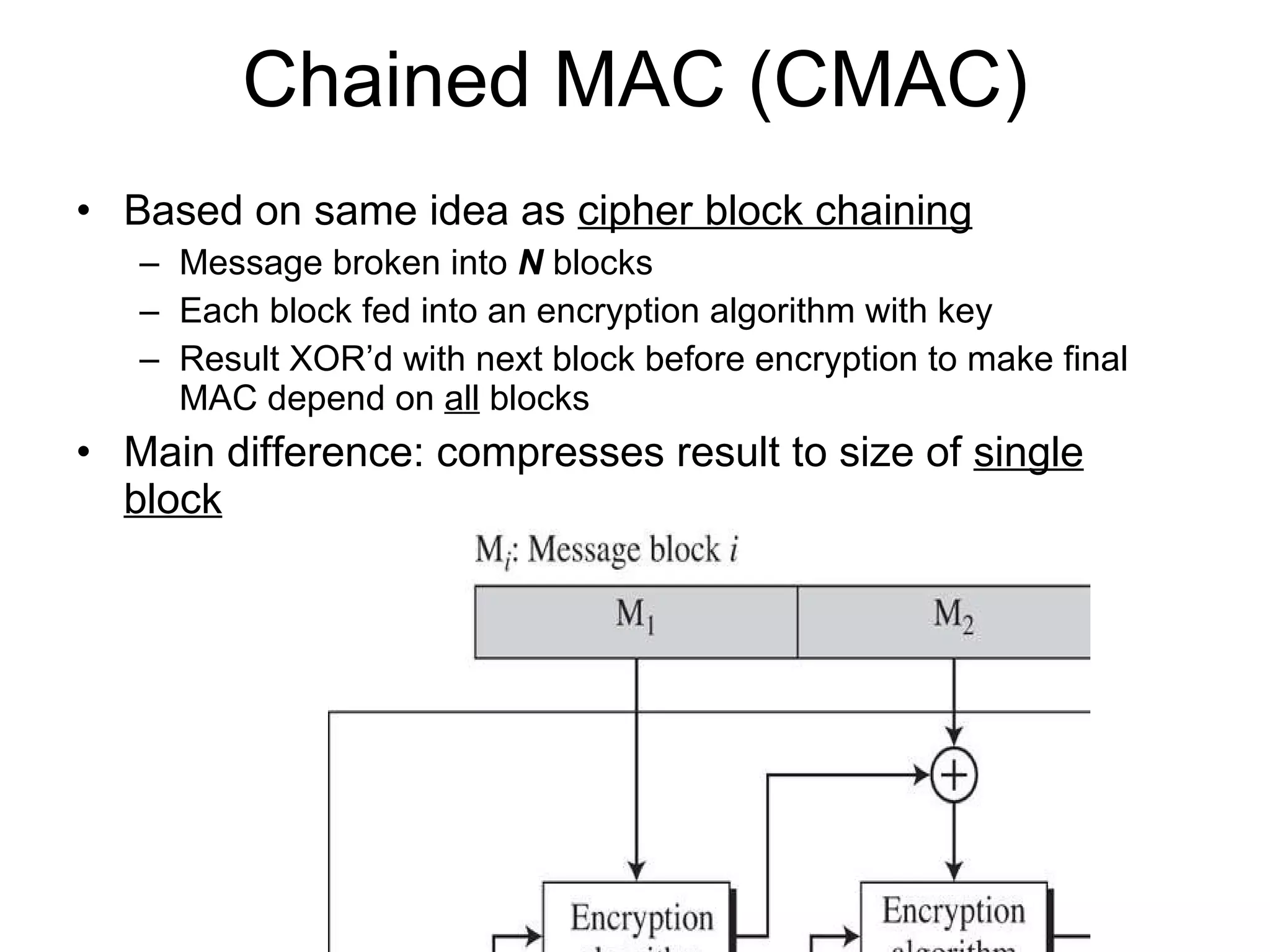 Chained MAC (CMAC) Based on same idea as  cipher block chaining Message broken into  N  blocks Each block fed into an encryption algorithm with key Result XOR’d with next block before encryption to make final MAC depend on  all  blocks Main difference: compresses result to size of  single block 