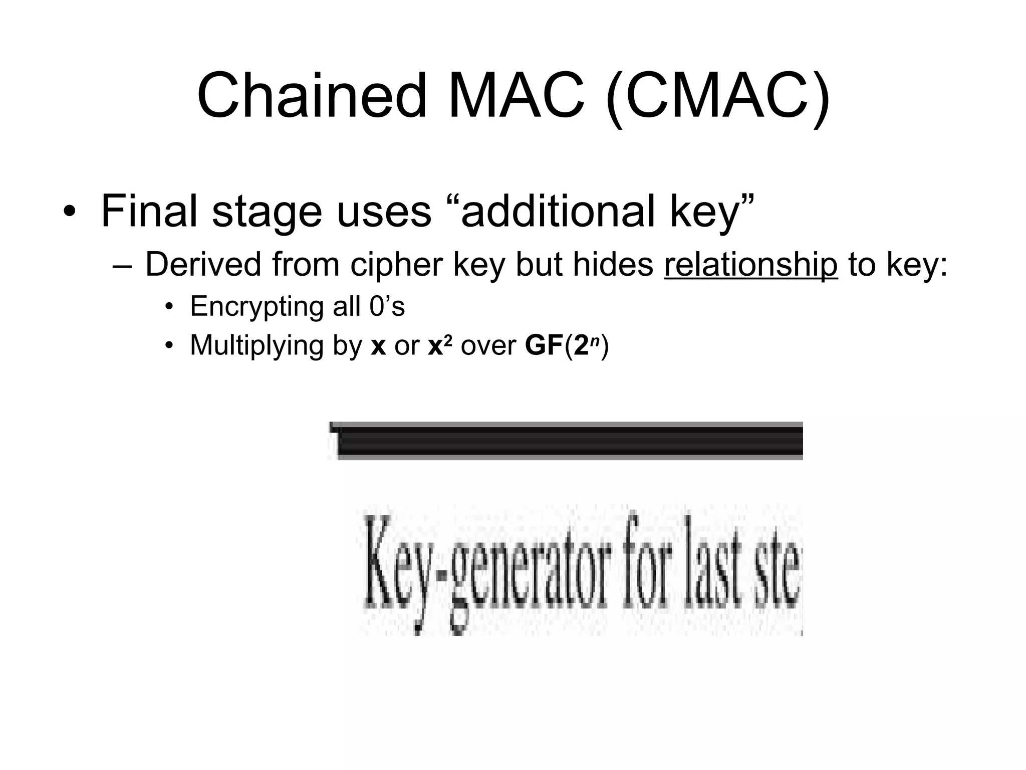 Chained MAC (CMAC) Final stage uses “additional key” Derived from cipher key but hides  relationship  to key:  Encrypting all 0’s  Multiplying by  x  or  x 2   over  GF ( 2 n ) 