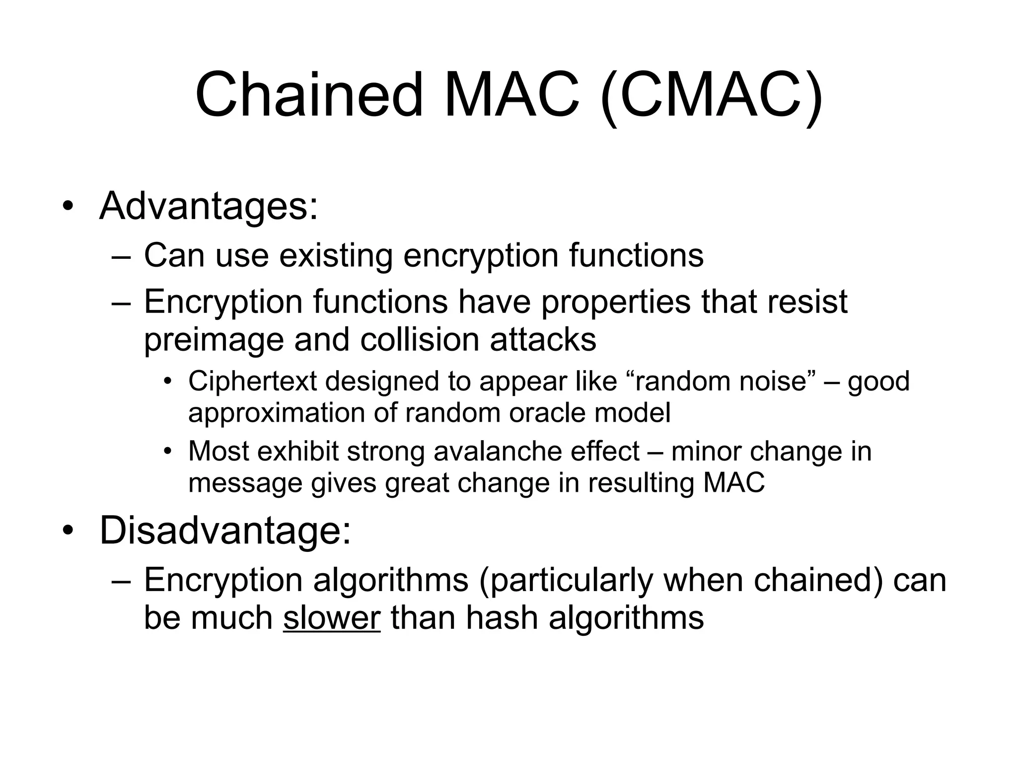 Chained MAC (CMAC) Advantages: Can use existing encryption functions Encryption functions have properties that resist preimage and collision attacks Ciphertext designed to appear like “random noise” – good approximation of random oracle model Most exhibit strong avalanche effect – minor change in message gives great change in resulting MAC Disadvantage: Encryption algorithms (particularly when chained) can be much  slower  than hash algorithms 