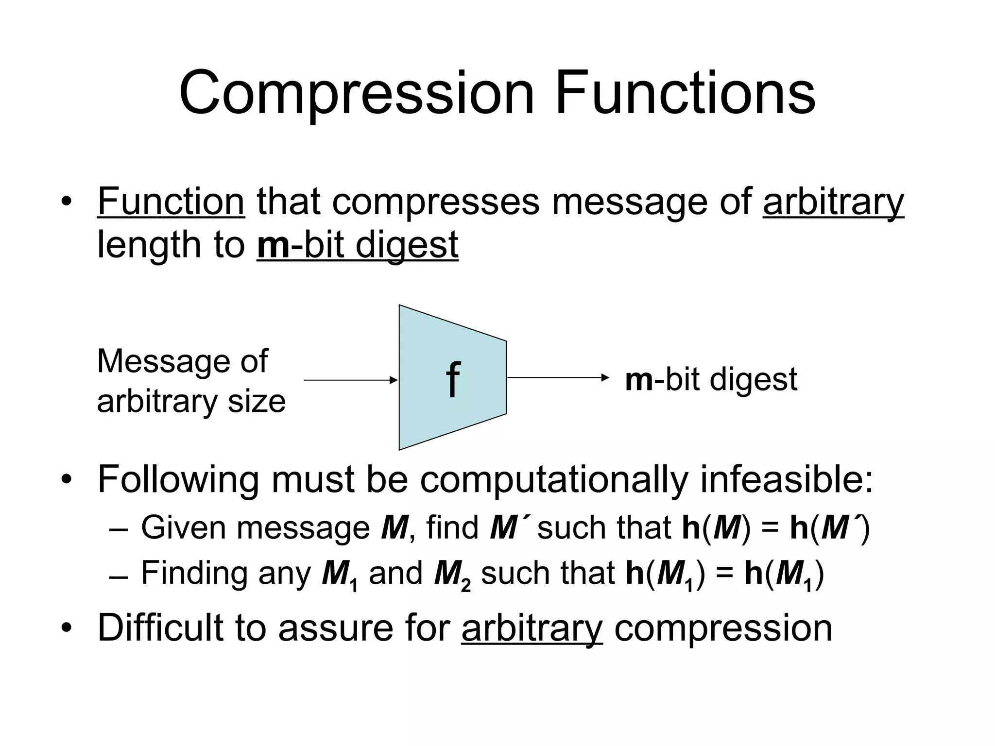 Compression Functions Function  that compresses message of  arbitrary  length to  m -bit digest Following must be computationally infeasible: Given message  M , find  M ´  such that  h ( M ) =  h ( M ´ ) Finding any  M 1   and  M 2  such that  h ( M 1 ) =  h ( M 1 ) Difficult to assure for  arbitrary  compression f Message of arbitrary size m -bit digest 