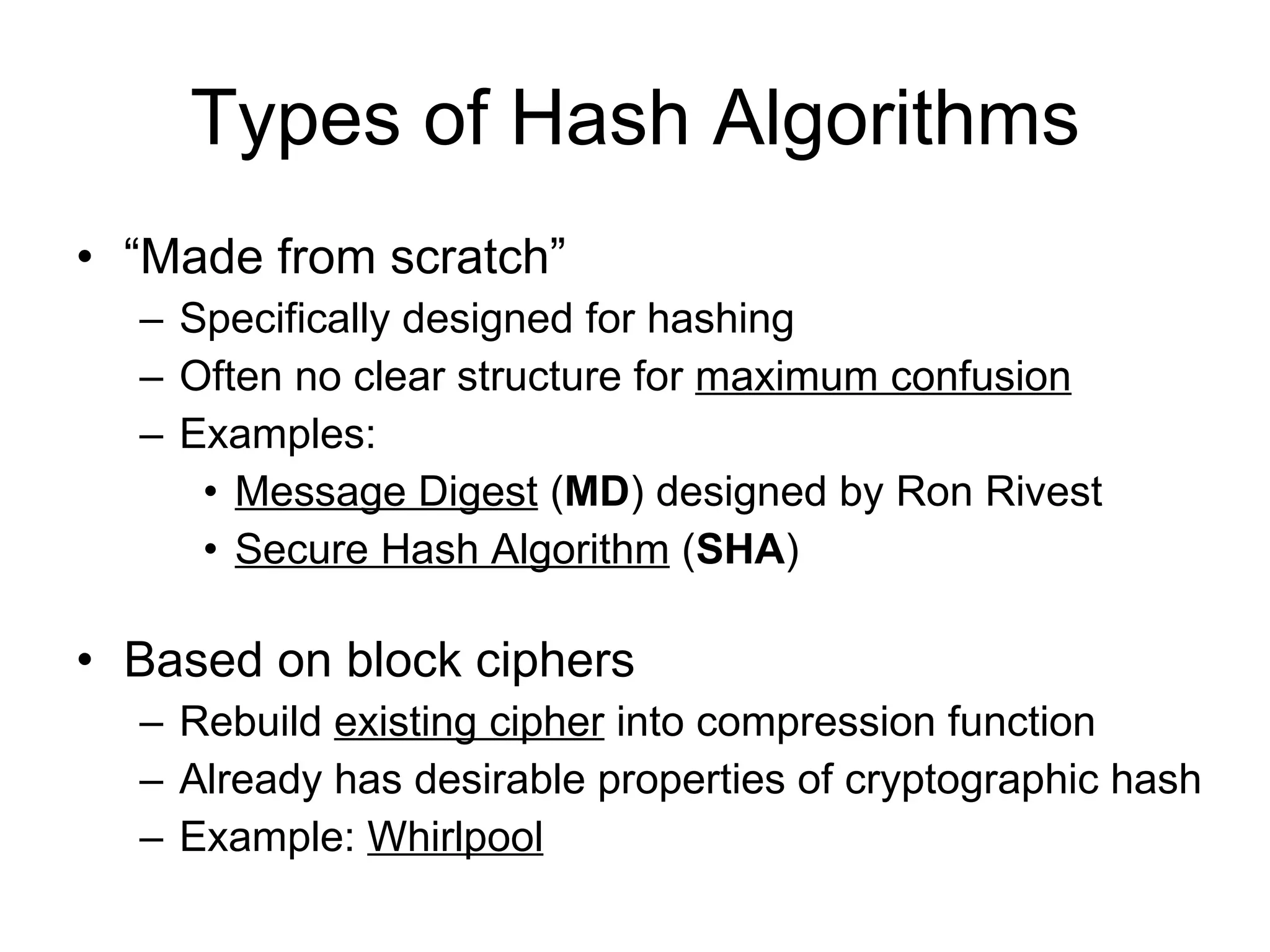 Types of Hash Algorithms “ Made from scratch” Specifically designed for hashing Often no clear structure for  maximum confusion Examples: Message Digest  ( MD ) designed by Ron Rivest Secure Hash Algorithm  ( SHA )  Based on block ciphers Rebuild  existing cipher  into compression function Already has desirable properties of cryptographic hash Example:  Whirlpool 