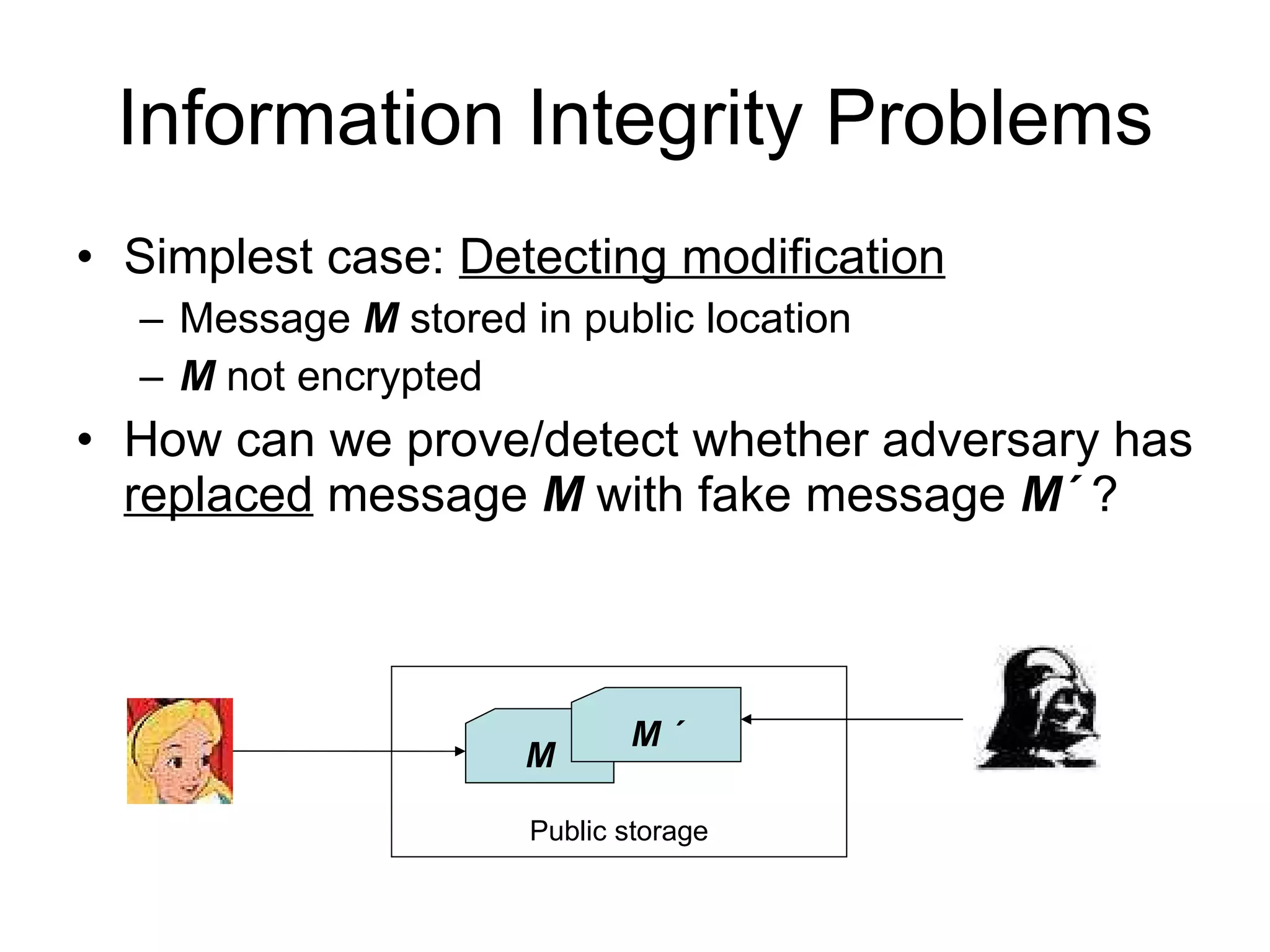 Information Integrity Problems Simplest case:  Detecting modification Message  M  stored in public location M  not encrypted How can we prove/detect whether adversary has  replaced  message  M  with fake message  M ´  ? Public storage M M ´ 