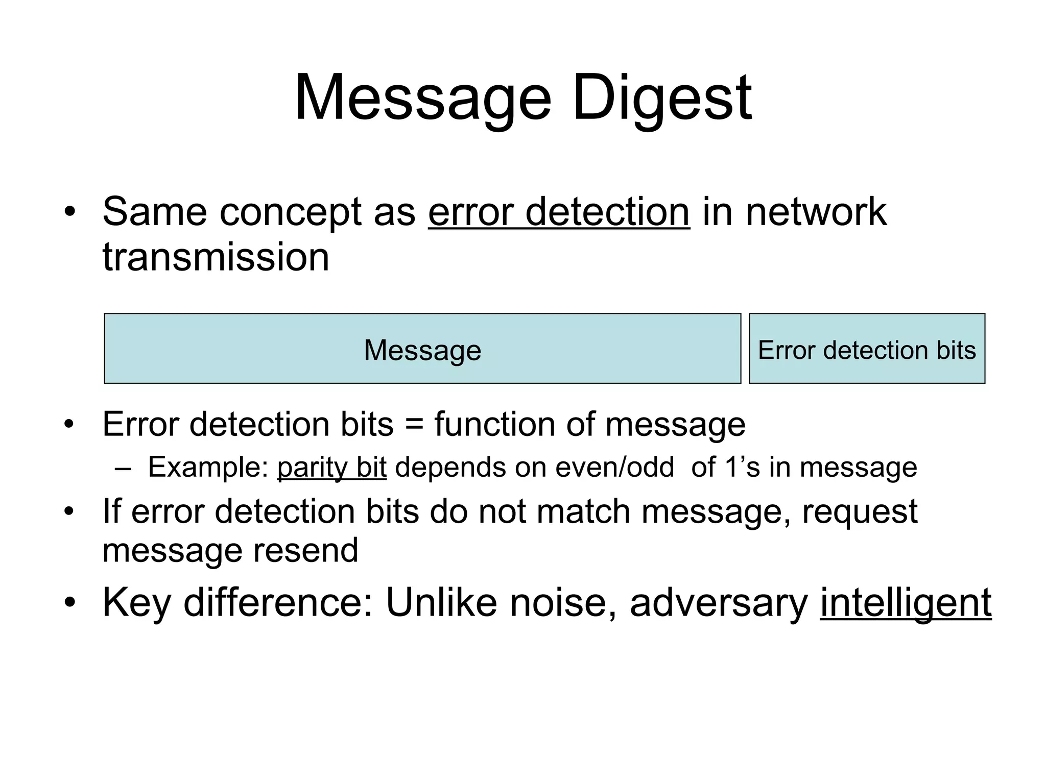 Message Digest Same concept as  error detection  in network transmission Error detection bits = function of message Example:  parity bit  depends on even/odd  of 1’s in message If error detection bits do not match message, request message resend Key difference: Unlike noise, adversary  intelligent Message Error detection bits 