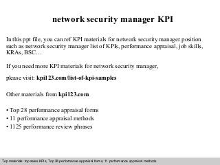 Interview questions and answers – free download/ pdf and ppt file
network security manager KPI
In this ppt file, you can ref KPI materials for network security manager position
such as network security manager list of KPIs, performance appraisal, job skills,
KRAs, BSC…
If you need more KPI materials for network security manager,
please visit: kpi123.com/list-of-kpi-samples
Other materials from kpi123.com
• Top 28 performance appraisal forms
• 11 performance appraisal methods
• 1125 performance review phrases
Top materials: top sales KPIs, Top 28 performance appraisal forms, 11 performance appraisal methods
 