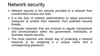 Network security
 Network security is the security provided to a network from
unauthorized access and risks.
 It is the duty of network administrators to adopt preventive
measures to protect their networks from potential security
threats.
 Computer networks that are involved in regular transactions
and communication within the government, individuals, or
business require security.
 The most common and simple way of protecting a network
resource is by assigning it a unique name and a
corresponding password.
 