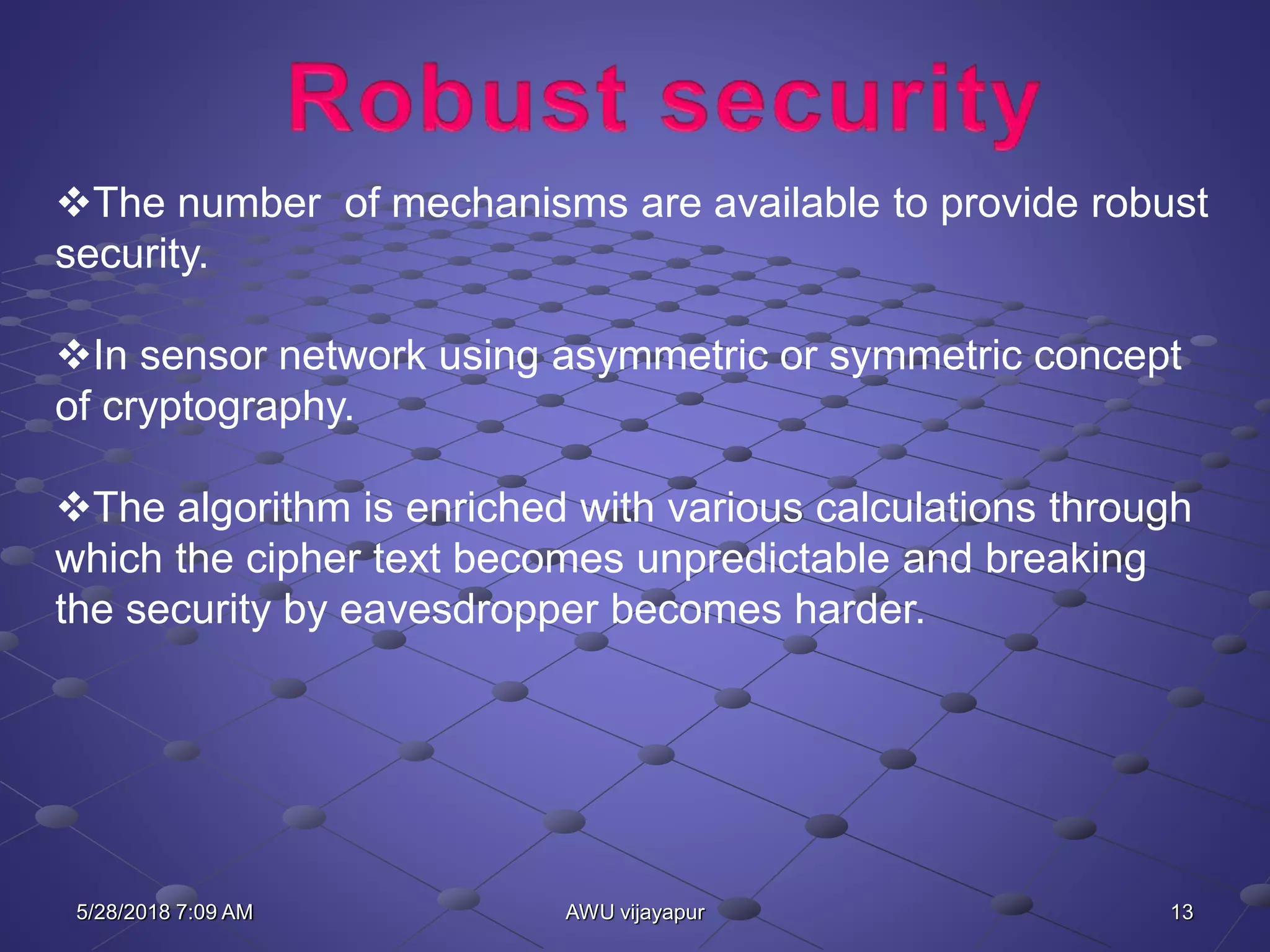 13AWU vijayapur
The number of mechanisms are available to provide robust
security.
In sensor network using asymmetric or symmetric concept
of cryptography.
The algorithm is enriched with various calculations through
which the cipher text becomes unpredictable and breaking
the security by eavesdropper becomes harder.
5/28/2018 7:09 AM
 