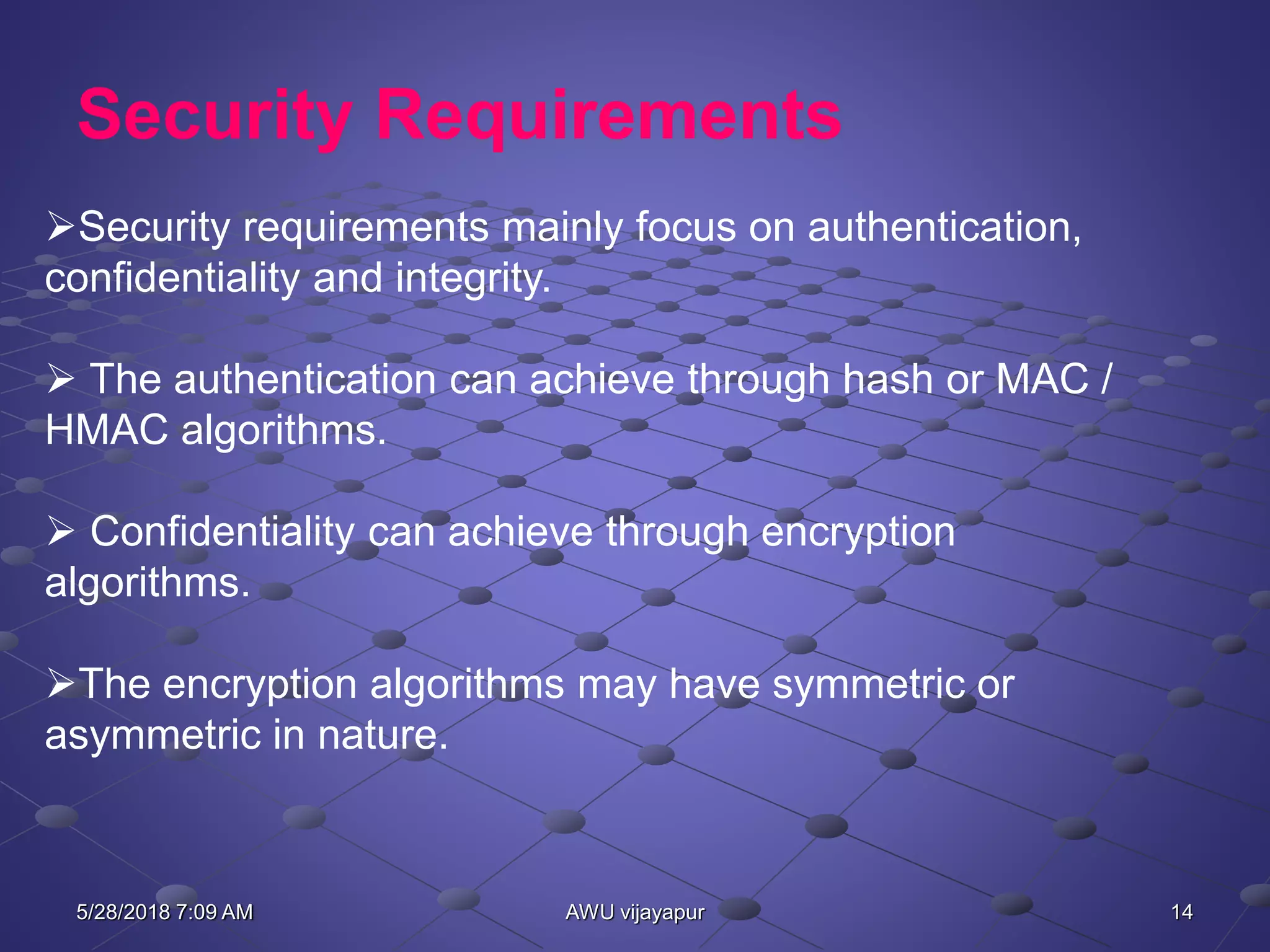 14AWU vijayapur
Security Requirements
Security requirements mainly focus on authentication,
confidentiality and integrity.
 The authentication can achieve through hash or MAC /
HMAC algorithms.
 Confidentiality can achieve through encryption
algorithms.
The encryption algorithms may have symmetric or
asymmetric in nature.
5/28/2018 7:09 AM
 