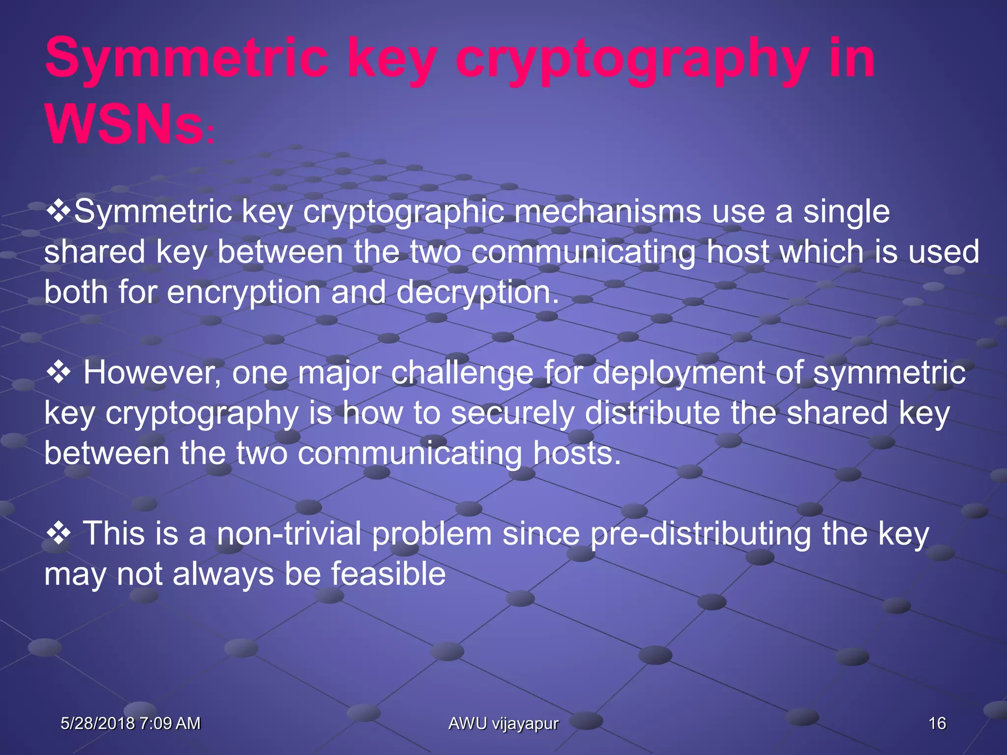 16AWU vijayapur
Symmetric key cryptography in
WSNs:
Symmetric key cryptographic mechanisms use a single
shared key between the two communicating host which is used
both for encryption and decryption.
 However, one major challenge for deployment of symmetric
key cryptography is how to securely distribute the shared key
between the two communicating hosts.
 This is a non-trivial problem since pre-distributing the key
may not always be feasible
5/28/2018 7:09 AM
 