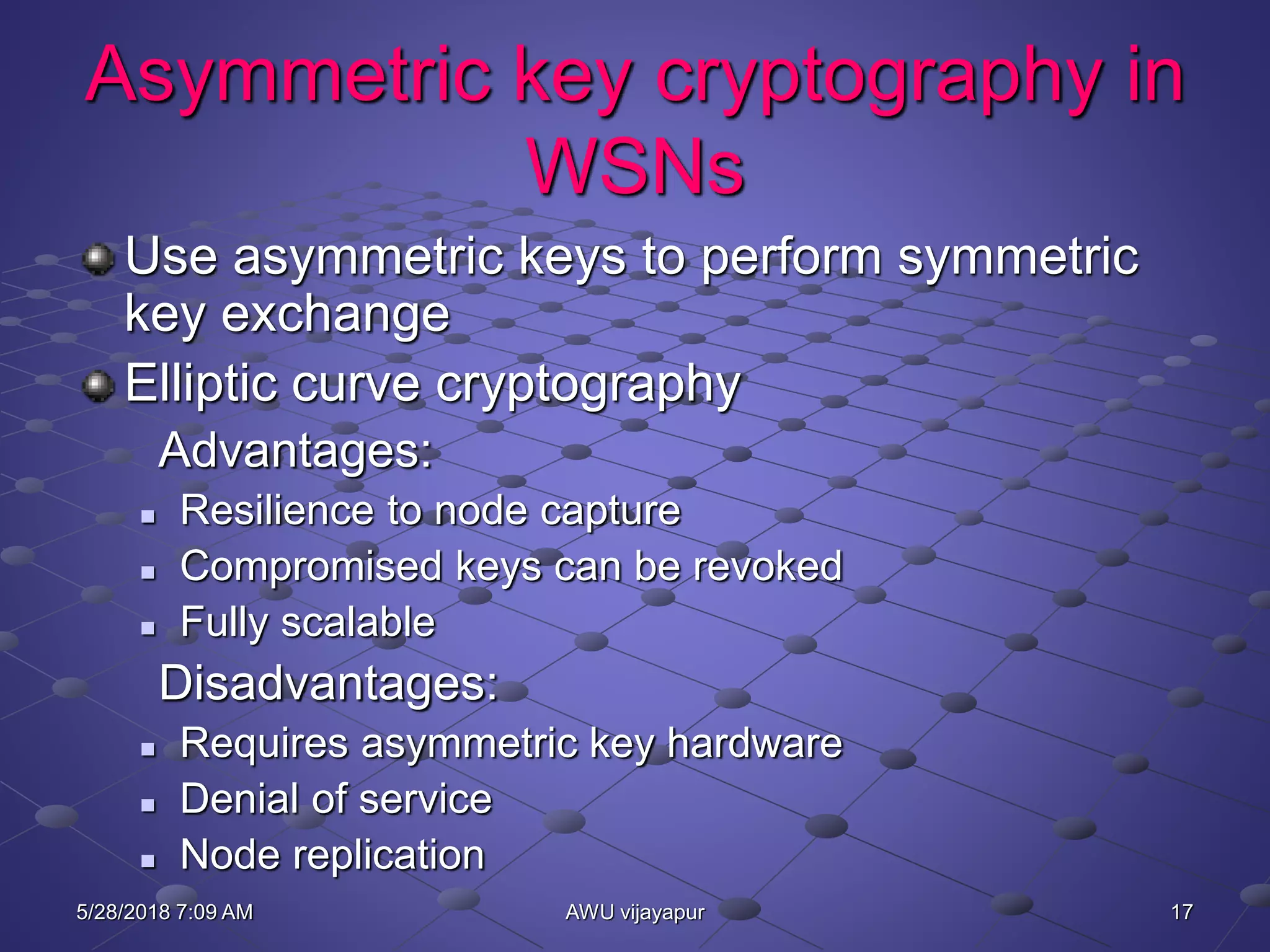 17AWU vijayapur
Asymmetric key cryptography in
WSNs
Use asymmetric keys to perform symmetric
key exchange
Elliptic curve cryptography
Advantages:
 Resilience to node capture
 Compromised keys can be revoked
 Fully scalable
Disadvantages:
 Requires asymmetric key hardware
 Denial of service
 Node replication
5/28/2018 7:09 AM
 
