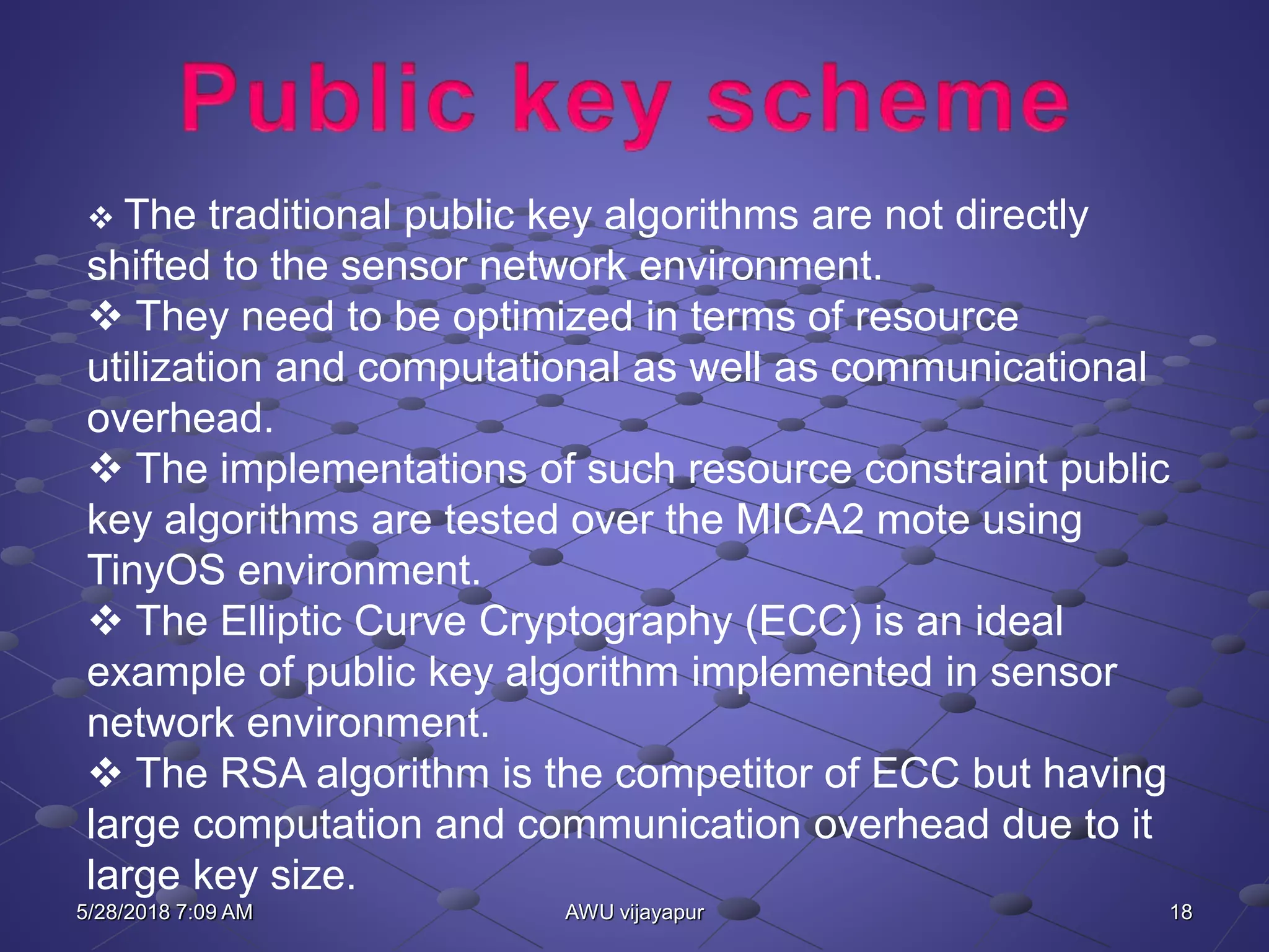 18AWU vijayapur
 The traditional public key algorithms are not directly
shifted to the sensor network environment.
 They need to be optimized in terms of resource
utilization and computational as well as communicational
overhead.
 The implementations of such resource constraint public
key algorithms are tested over the MICA2 mote using
TinyOS environment.
 The Elliptic Curve Cryptography (ECC) is an ideal
example of public key algorithm implemented in sensor
network environment.
 The RSA algorithm is the competitor of ECC but having
large computation and communication overhead due to it
large key size.
5/28/2018 7:09 AM
 