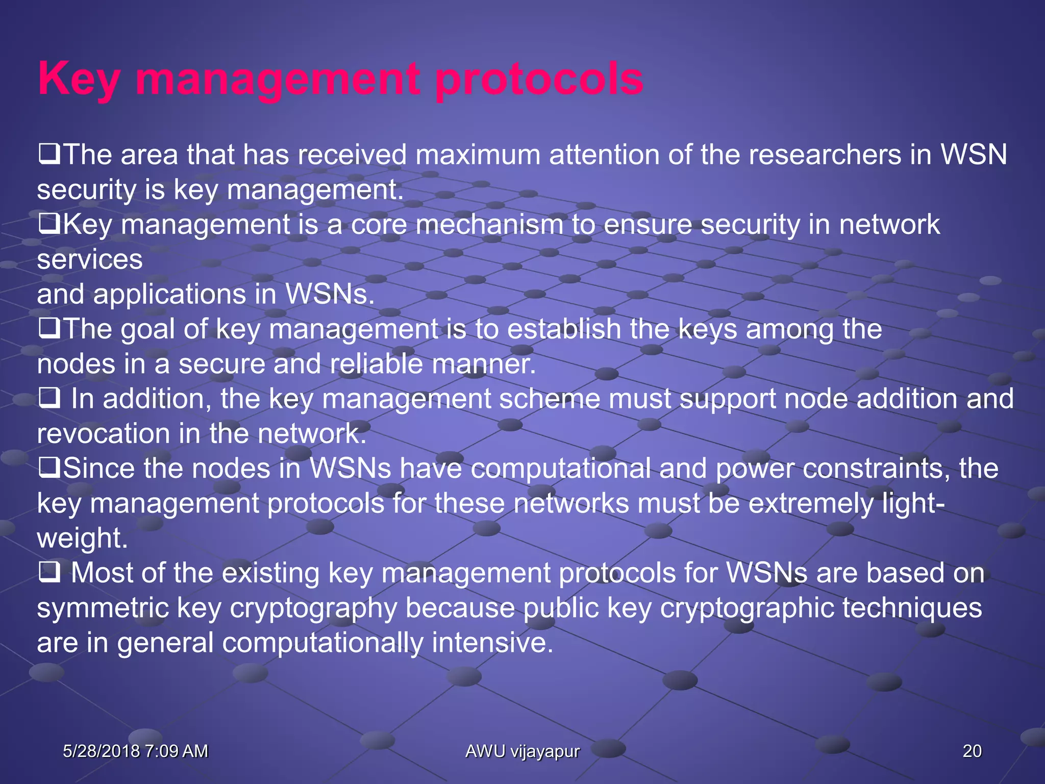 20AWU vijayapur
Key management protocols
The area that has received maximum attention of the researchers in WSN
security is key management.
Key management is a core mechanism to ensure security in network
services
and applications in WSNs.
The goal of key management is to establish the keys among the
nodes in a secure and reliable manner.
 In addition, the key management scheme must support node addition and
revocation in the network.
Since the nodes in WSNs have computational and power constraints, the
key management protocols for these networks must be extremely light-
weight.
 Most of the existing key management protocols for WSNs are based on
symmetric key cryptography because public key cryptographic techniques
are in general computationally intensive.
5/28/2018 7:09 AM
 