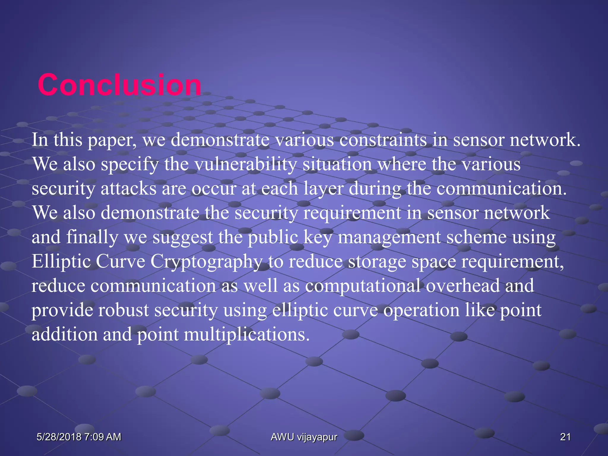 21AWU vijayapur
Conclusion
In this paper, we demonstrate various constraints in sensor network.
We also specify the vulnerability situation where the various
security attacks are occur at each layer during the communication.
We also demonstrate the security requirement in sensor network
and finally we suggest the public key management scheme using
Elliptic Curve Cryptography to reduce storage space requirement,
reduce communication as well as computational overhead and
provide robust security using elliptic curve operation like point
addition and point multiplications.
5/28/2018 7:09 AM
 