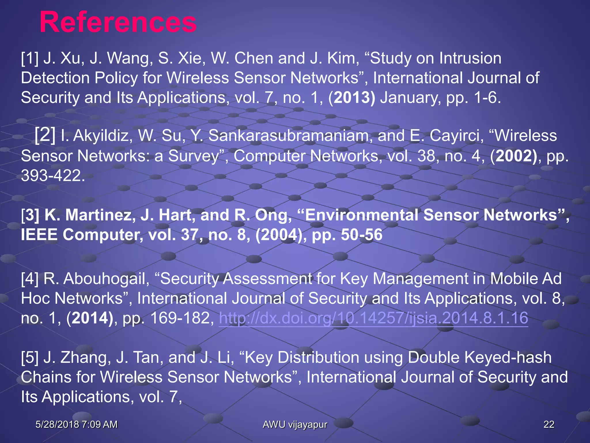 22AWU vijayapur
References
[1] J. Xu, J. Wang, S. Xie, W. Chen and J. Kim, “Study on Intrusion
Detection Policy for Wireless Sensor Networks”, International Journal of
Security and Its Applications, vol. 7, no. 1, (2013) January, pp. 1-6.
[2] I. Akyildiz, W. Su, Y. Sankarasubramaniam, and E. Cayirci, “Wireless
Sensor Networks: a Survey”, Computer Networks, vol. 38, no. 4, (2002), pp.
393-422.
[3] K. Martinez, J. Hart, and R. Ong, “Environmental Sensor Networks”,
IEEE Computer, vol. 37, no. 8, (2004), pp. 50-56
[4] R. Abouhogail, “Security Assessment for Key Management in Mobile Ad
Hoc Networks”, International Journal of Security and Its Applications, vol. 8,
no. 1, (2014), pp. 169-182, http://dx.doi.org/10.14257/ijsia.2014.8.1.16
[5] J. Zhang, J. Tan, and J. Li, “Key Distribution using Double Keyed-hash
Chains for Wireless Sensor Networks”, International Journal of Security and
Its Applications, vol. 7,
5/28/2018 7:09 AM
 