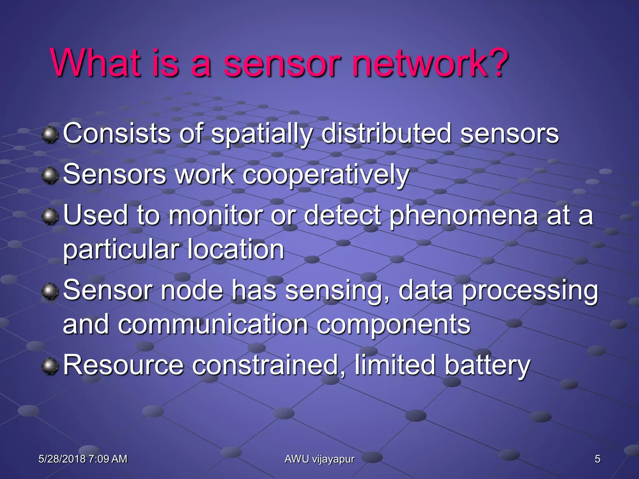 5AWU vijayapur
What is a sensor network?
Consists of spatially distributed sensors
Sensors work cooperatively
Used to monitor or detect phenomena at a
particular location
Sensor node has sensing, data processing
and communication components
Resource constrained, limited battery
5/28/2018 7:09 AM
 