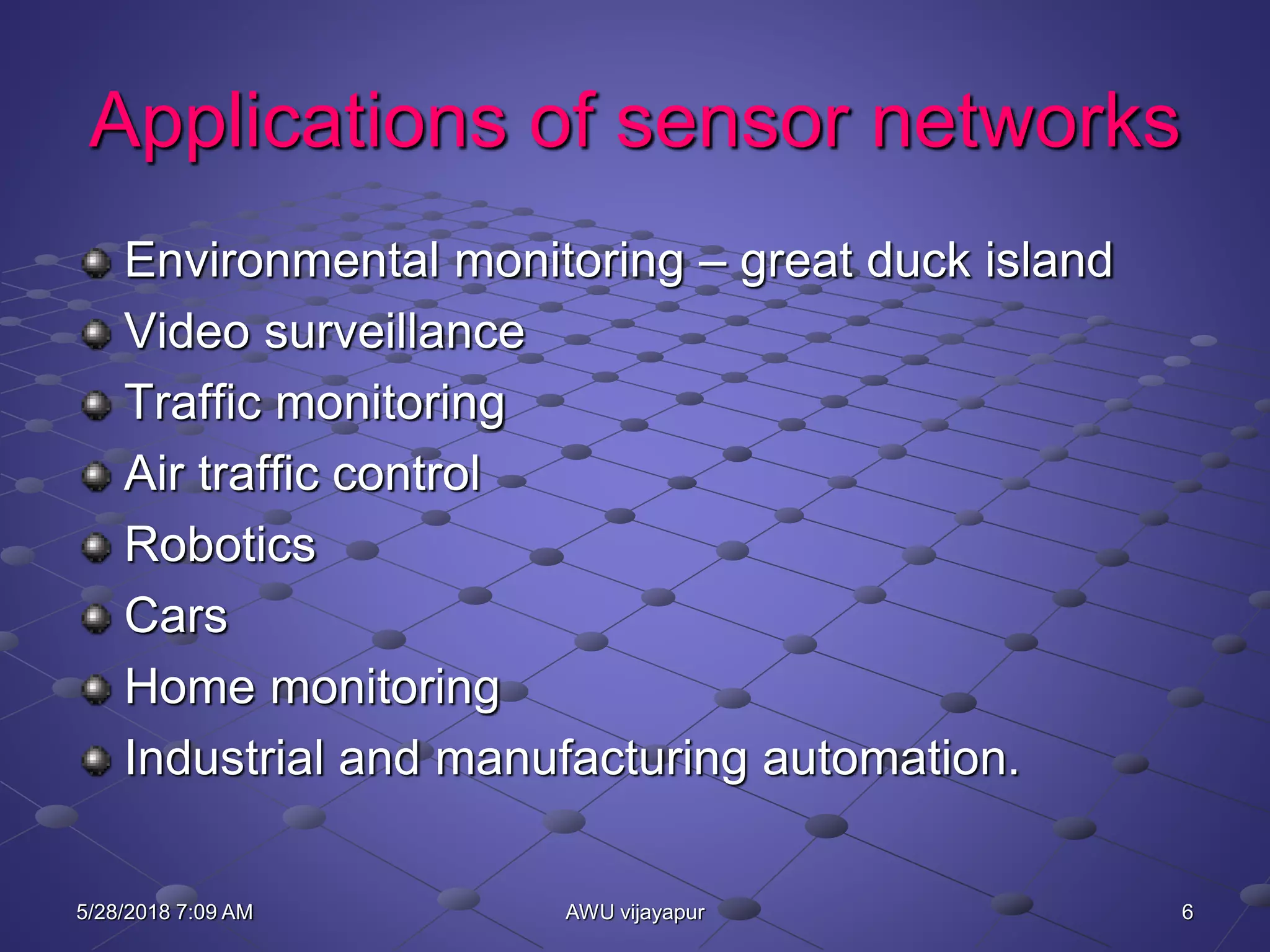 6AWU vijayapur
Applications of sensor networks
Environmental monitoring – great duck island
Video surveillance
Traffic monitoring
Air traffic control
Robotics
Cars
Home monitoring
Industrial and manufacturing automation.
5/28/2018 7:09 AM
 