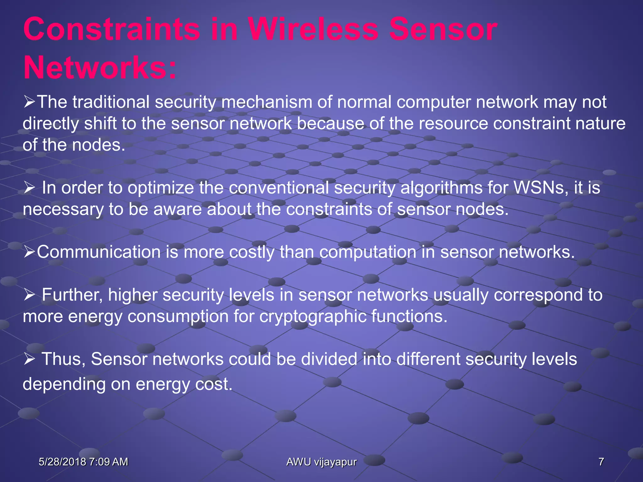 7AWU vijayapur
Constraints in Wireless Sensor
Networks:
The traditional security mechanism of normal computer network may not
directly shift to the sensor network because of the resource constraint nature
of the nodes.
 In order to optimize the conventional security algorithms for WSNs, it is
necessary to be aware about the constraints of sensor nodes.
Communication is more costly than computation in sensor networks.
 Further, higher security levels in sensor networks usually correspond to
more energy consumption for cryptographic functions.
 Thus, Sensor networks could be divided into different security levels
depending on energy cost.
5/28/2018 7:09 AM
 