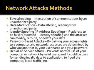  Eavesdropping – Interception of communications by an
unauthorized party
 Data Modification – Data altering, reading from
unauthorized party
 Identity Spoofing (IP Address Spoofing) – IP address to
be falsely assumed— identity spoofing and the attacker
can modify, reroute, or delete your data
 Password-BasedAttacks – By gaining your access rights
to a computer and network resources are determined by
who you are, that is, your user name and your password
 Denial-of-ServiceAttack – Prevents normal use of your
computer or network by valid users, and it could be used
for sending invalid data to application, to flood the
computer, block traffic, etc.
 