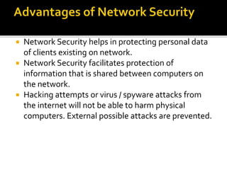  Network Security helps in protecting personal data
of clients existing on network.
 Network Security facilitates protection of
information that is shared between computers on
the network.
 Hacking attempts or virus / spyware attacks from
the internet will not be able to harm physical
computers. External possible attacks are prevented.
 