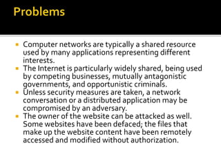  Computer networks are typically a shared resource
used by many applications representing different
interests.
 The Internet is particularly widely shared, being used
by competing businesses, mutually antagonistic
governments, and opportunistic criminals.
 Unless security measures are taken, a network
conversation or a distributed application may be
compromised by an adversary.
 The owner of the website can be attacked as well.
Some websites have been defaced; the files that
make up the website content have been remotely
accessed and modified without authorization.
 