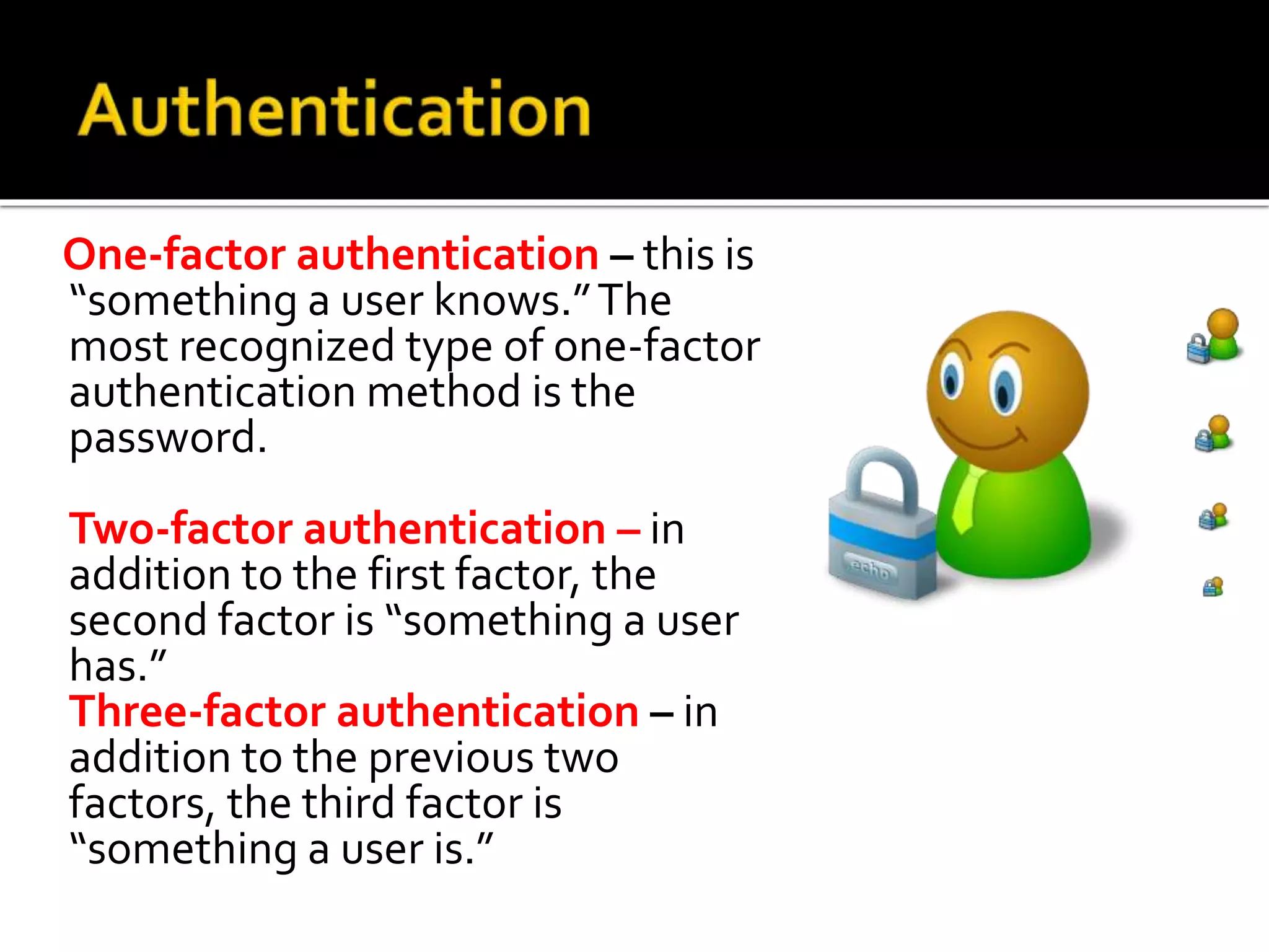 One-factor authentication – this is
“something a user knows.”The
most recognized type of one-factor
authentication method is the
password.
Two-factor authentication – in
addition to the first factor, the
second factor is “something a user
has.”
Three-factor authentication – in
addition to the previous two
factors, the third factor is
“something a user is.”
 