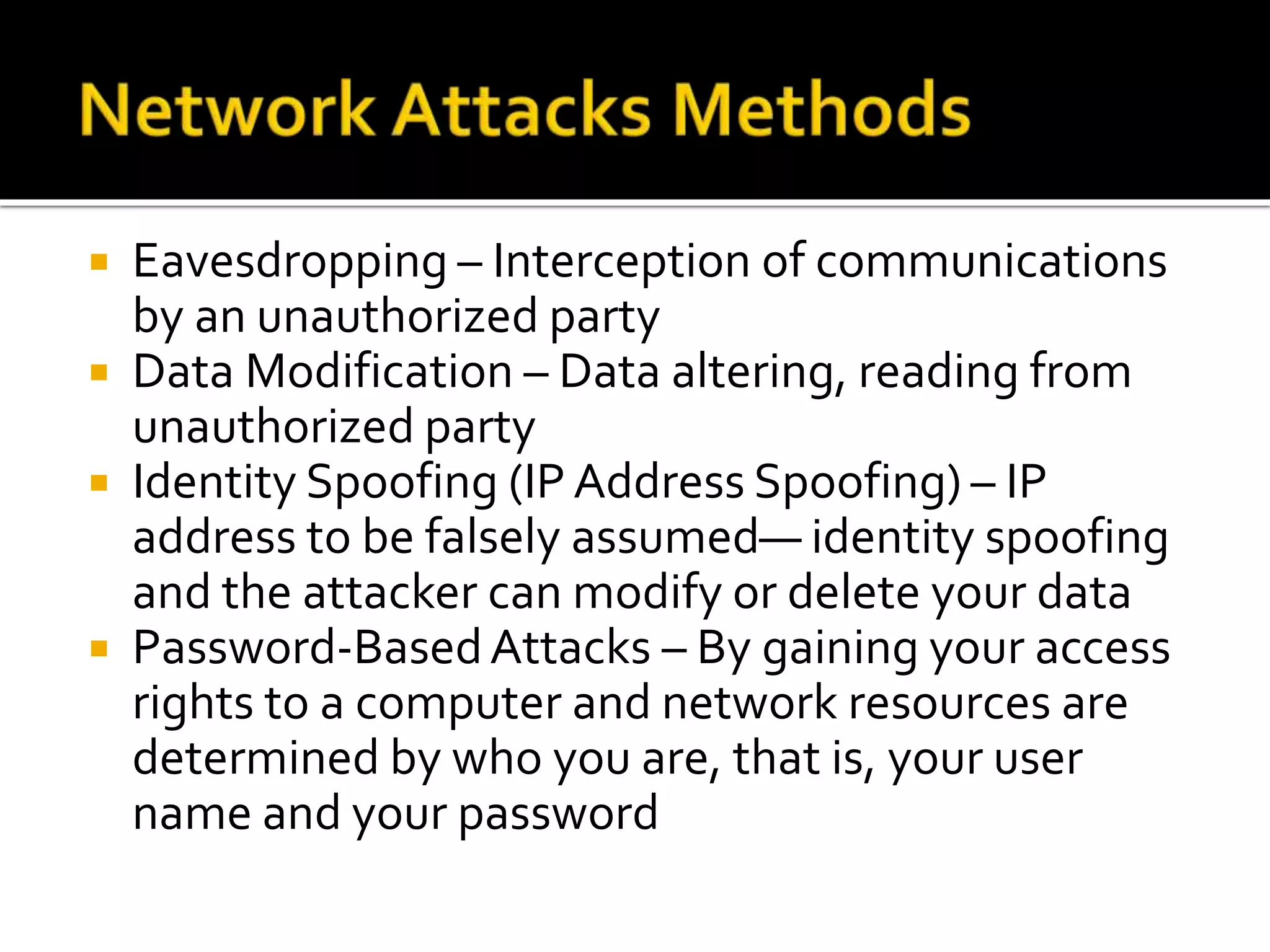  Eavesdropping – Interception of communications
by an unauthorized party
 Data Modification – Data altering, reading from
unauthorized party
 Identity Spoofing (IP Address Spoofing) – IP
address to be falsely assumed— identity spoofing
and the attacker can modify or delete your data
 Password-BasedAttacks – By gaining your access
rights to a computer and network resources are
determined by who you are, that is, your user
name and your password
 