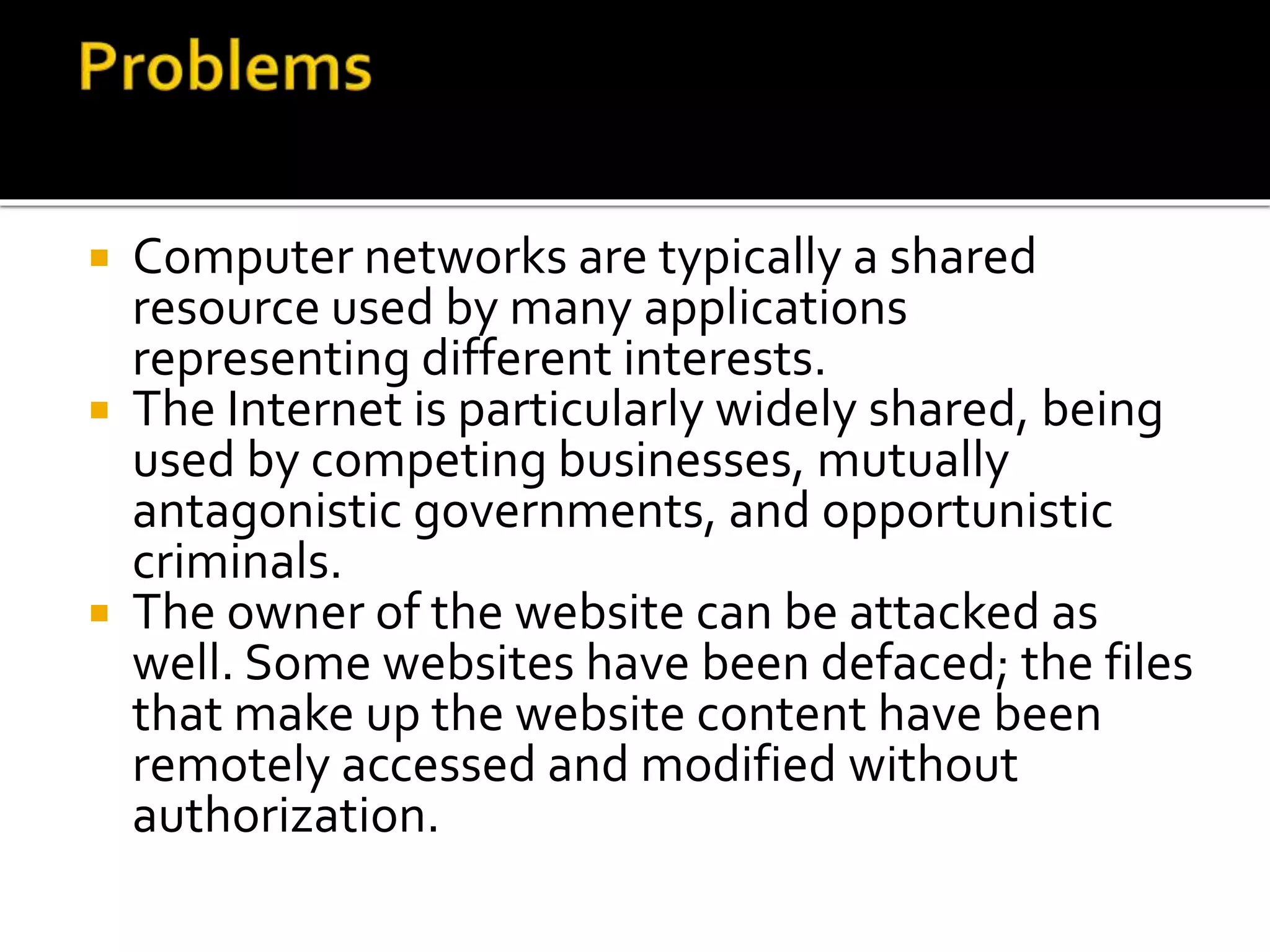  Computer networks are typically a shared
resource used by many applications
representing different interests.
 The Internet is particularly widely shared, being
used by competing businesses, mutually
antagonistic governments, and opportunistic
criminals.
 The owner of the website can be attacked as
well. Some websites have been defaced; the files
that make up the website content have been
remotely accessed and modified without
authorization.
 