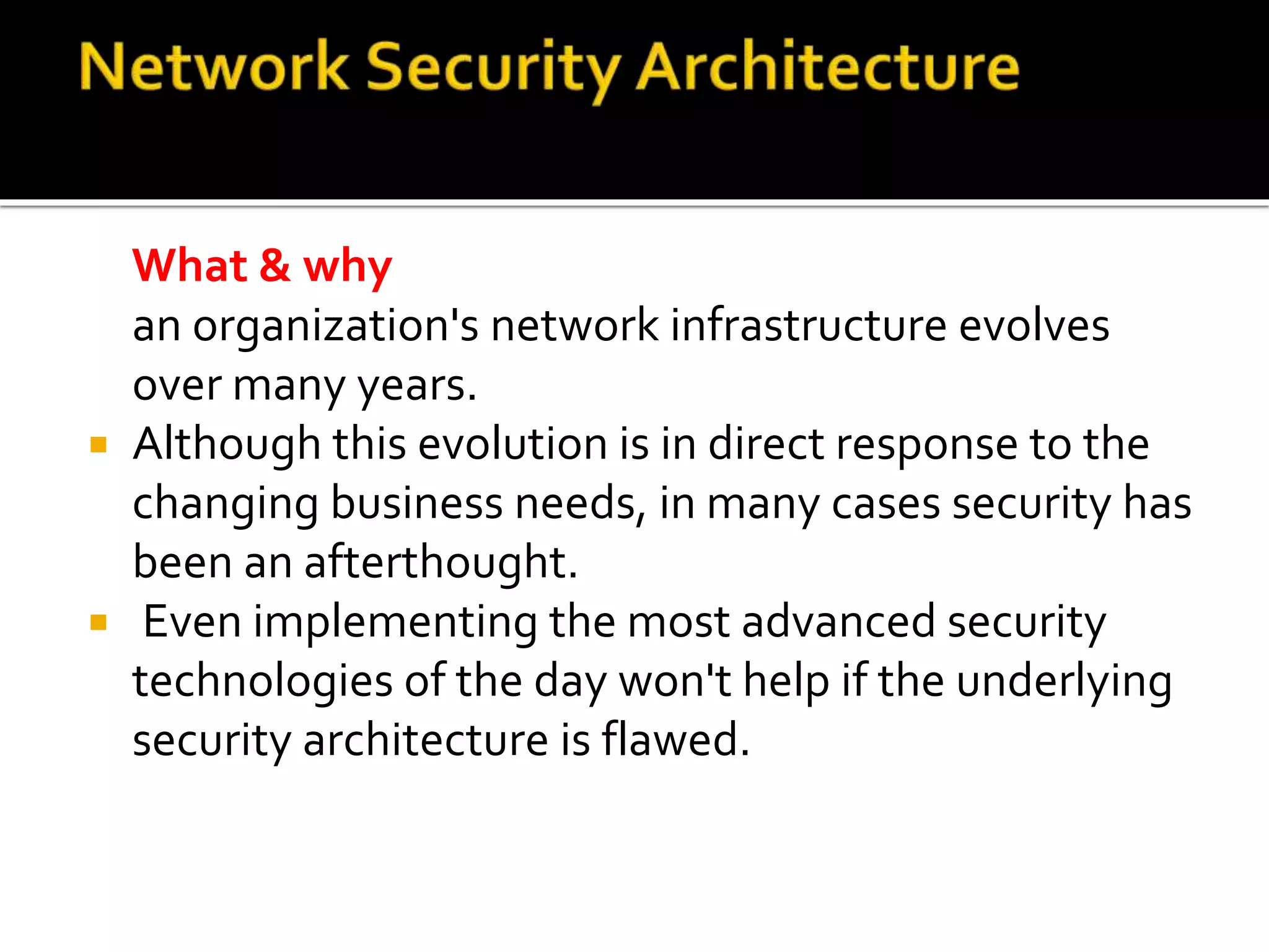 What & why
an organization's network infrastructure evolves
over many years.
 Although this evolution is in direct response to the
changing business needs, in many cases security has
been an afterthought.
 Even implementing the most advanced security
technologies of the day won't help if the underlying
security architecture is flawed.
 