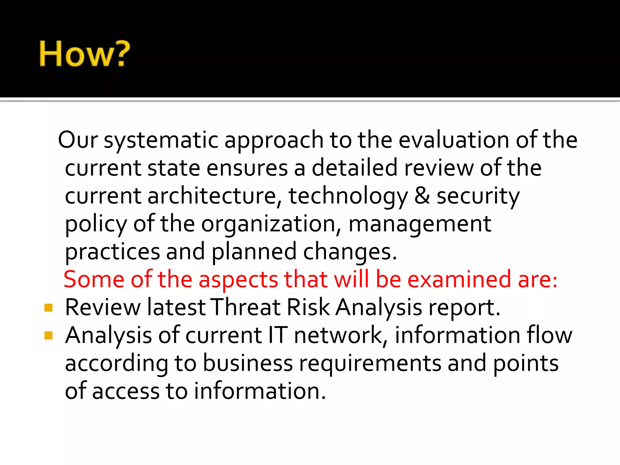 Our systematic approach to the evaluation of the
current state ensures a detailed review of the
current architecture, technology & security
policy of the organization, management
practices and planned changes.
Some of the aspects that will be examined are:
 Review latestThreat Risk Analysis report.
 Analysis of current IT network, information flow
according to business requirements and points
of access to information.
 