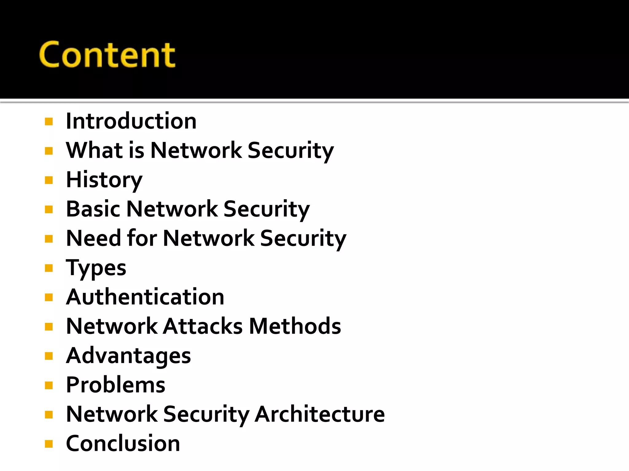  Introduction
 What is Network Security
 History
 Basic Network Security
 Need for Network Security
 Types
 Authentication
 Network Attacks Methods
 Advantages
 Problems
 Network Security Architecture
 Conclusion
 