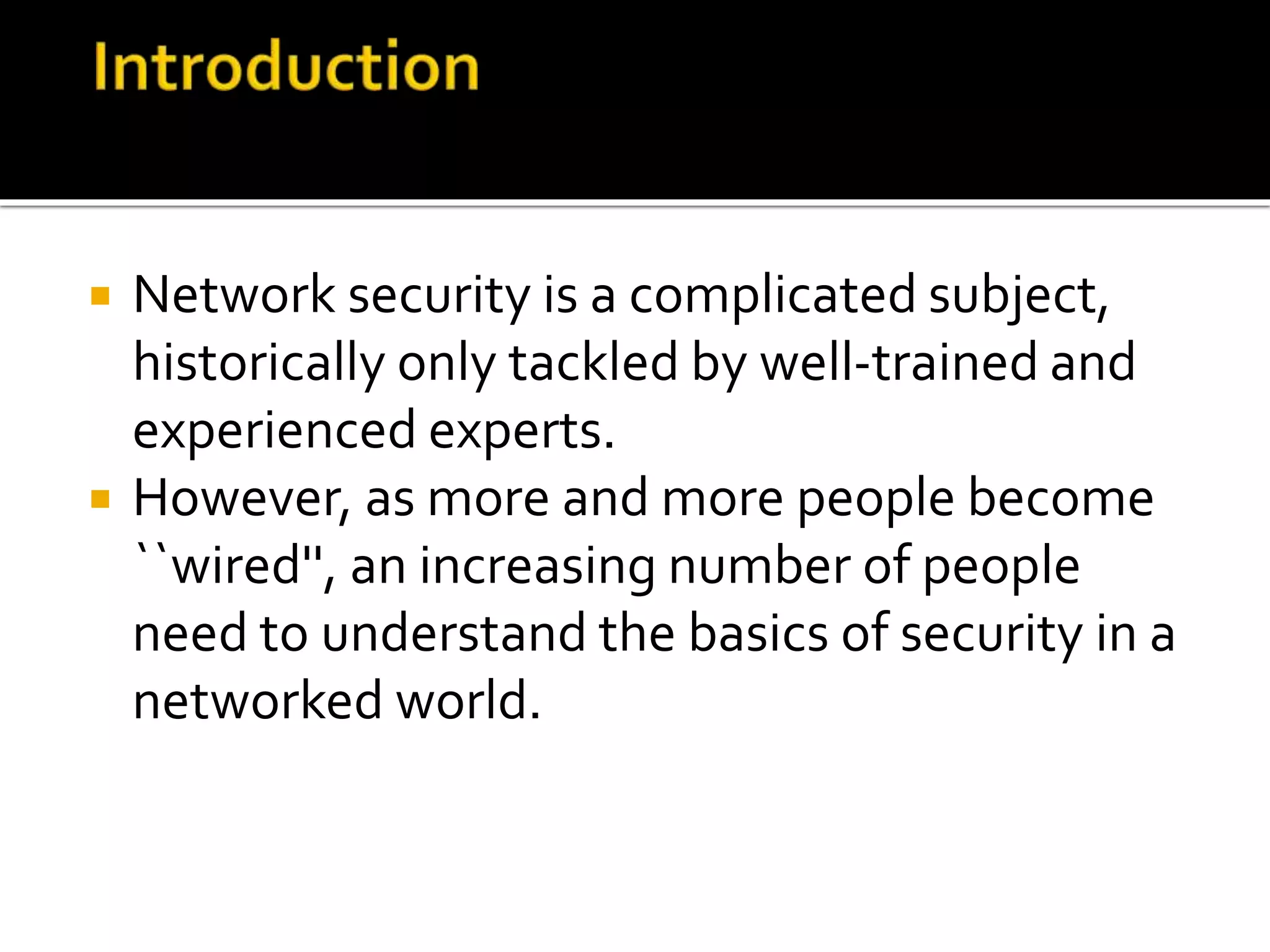  Network security is a complicated subject,
historically only tackled by well-trained and
experienced experts.
 However, as more and more people become
``wired'', an increasing number of people
need to understand the basics of security in a
networked world.
 
