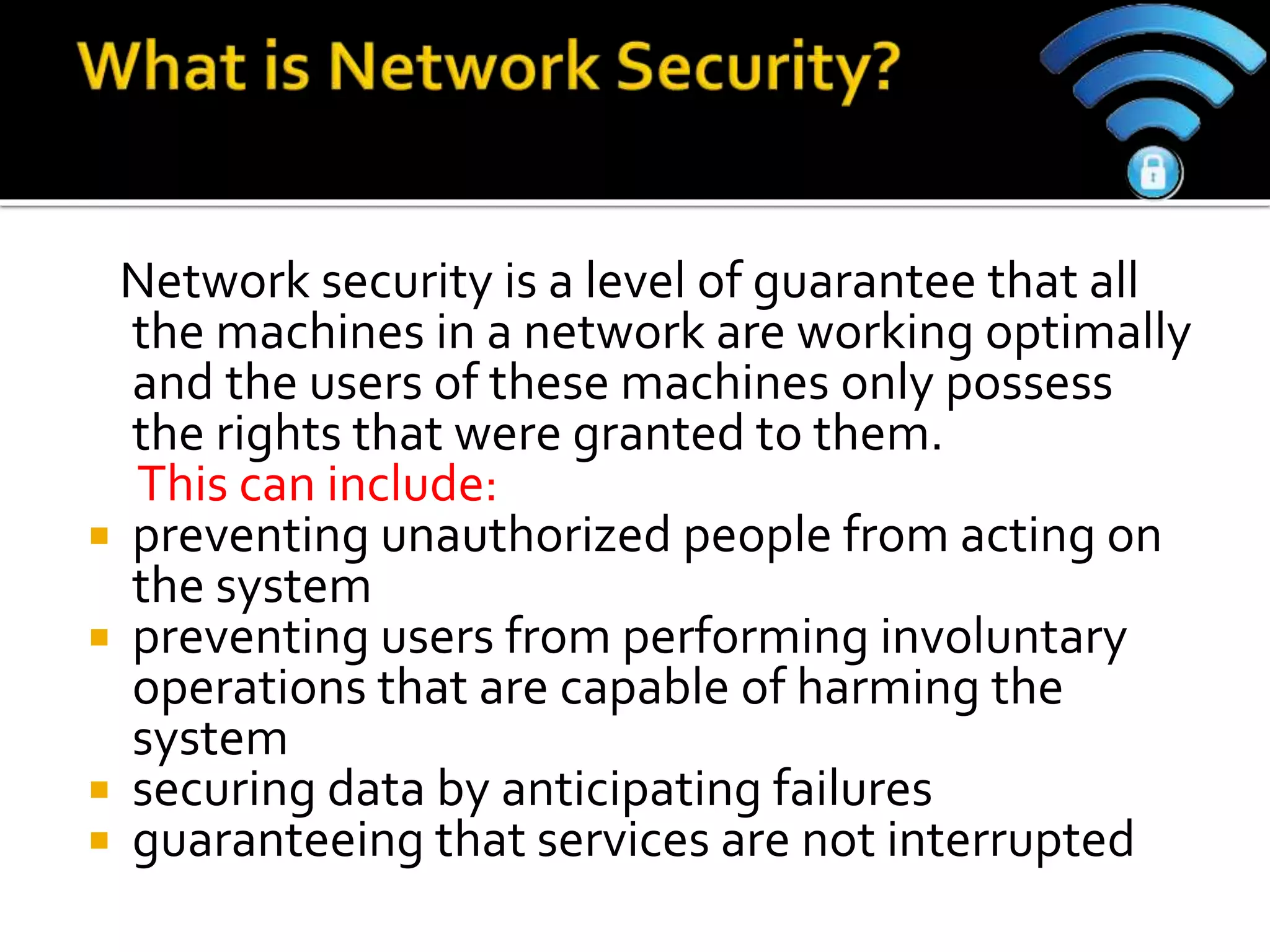 Network security is a level of guarantee that all
the machines in a network are working optimally
and the users of these machines only possess
the rights that were granted to them.
This can include:
 preventing unauthorized people from acting on
the system
 preventing users from performing involuntary
operations that are capable of harming the
system
 securing data by anticipating failures
 guaranteeing that services are not interrupted
 