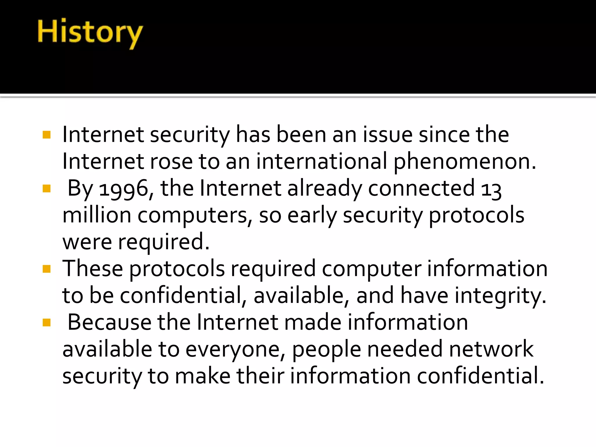  Internet security has been an issue since the
Internet rose to an international phenomenon.
 By 1996, the Internet already connected 13
million computers, so early security protocols
were required.
 These protocols required computer information
to be confidential, available, and have integrity.
 Because the Internet made information
available to everyone, people needed network
security to make their information confidential.
 
