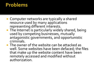  Computer networks are typically a shared
resource used by many applications
representing different interests.
 The Internet is particularly widely shared, being
used by competing businesses, mutually
antagonistic governments, and opportunistic
criminals.
 The owner of the website can be attacked as
well. Some websites have been defaced; the files
that make up the website content have been
remotely accessed and modified without
authorization.
 