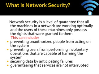 Network security is a level of guarantee that all
the machines in a network are working optimally
and the users of these machines only possess
the rights that were granted to them.
This can include:
 preventing unauthorized people from acting on
the system
 preventing users from performing involuntary
operations that are capable of harming the
system
 securing data by anticipating failures
 guaranteeing that services are not interrupted
 