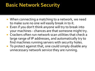  When connecting a matching to a network, we need
to make sure no one will easily break in to it.
 Even if you don't think anyone will try to break into
your machines - chances are that someone might try.
 Crackers often run network scan utilities that check a
large range of IP addresses, and automatically try to
find machines running servers with security holes.
 To protect against that, one could simply disable any
unnecessary network service they are running.
 