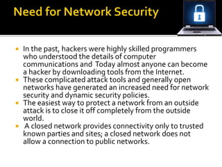  In the past, hackers were highly skilled programmers
who understood the details of computer
communications and Today almost anyone can become
a hacker by downloading tools from the Internet.
 These complicated attack tools and generally open
networks have generated an increased need for network
security and dynamic security policies.
 The easiest way to protect a network from an outside
attack is to close it off completely from the outside
world.
 A closed network provides connectivity only to trusted
known parties and sites; a closed network does not
allow a connection to public networks.
 
