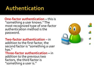One-factor authentication – this is
“something a user knows.”The
most recognized type of one-factor
authentication method is the
password.
Two-factor authentication – in
addition to the first factor, the
second factor is “something a user
has.”
Three-factor authentication – in
addition to the previous two
factors, the third factor is
“something a user is.”
 