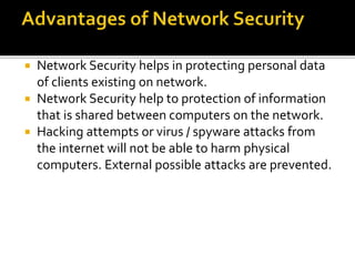  Network Security helps in protecting personal data
of clients existing on network.
 Network Security help to protection of information
that is shared between computers on the network.
 Hacking attempts or virus / spyware attacks from
the internet will not be able to harm physical
computers. External possible attacks are prevented.
 