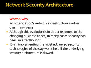 What & why
an organization's network infrastructure evolves
over many years.
 Although this evolution is in direct response to the
changing business needs, in many cases security has
been an afterthought.
 Even implementing the most advanced security
technologies of the day won't help if the underlying
security architecture is flawed.
 