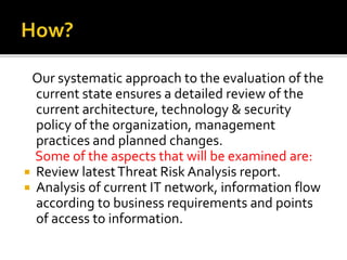 Our systematic approach to the evaluation of the
current state ensures a detailed review of the
current architecture, technology & security
policy of the organization, management
practices and planned changes.
Some of the aspects that will be examined are:
 Review latestThreat Risk Analysis report.
 Analysis of current IT network, information flow
according to business requirements and points
of access to information.
 