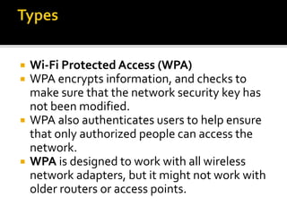  Wi-Fi Protected Access (WPA)
 WPA encrypts information, and checks to
make sure that the network security key has
not been modified.
 WPA also authenticates users to help ensure
that only authorized people can access the
network.
 WPA is designed to work with all wireless
network adapters, but it might not work with
older routers or access points.
 