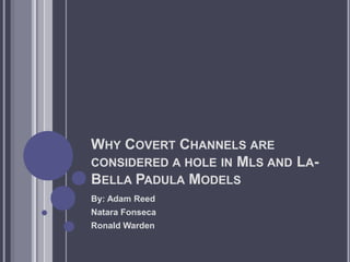 Why Covert Channels are considered a hole in Mls and La- Bella Padula Models By: Adam Reed Natara Fonseca Ronald Warden  