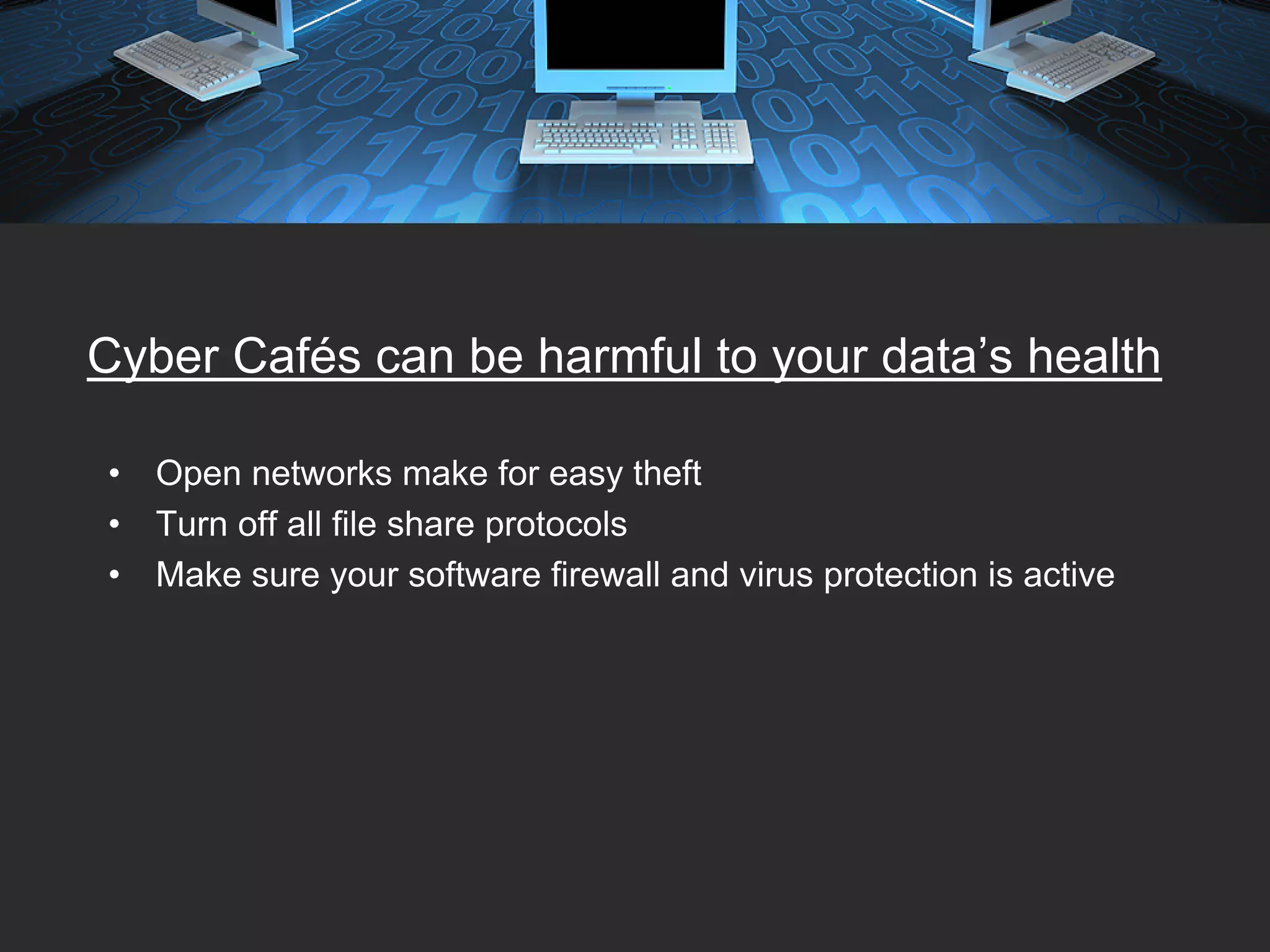 Cyber Cafés can be harmful to your data’s health

•   Open networks make for easy theft
•   Turn off all file share protocols
•   Make sure your software firewall and virus protection is active
 