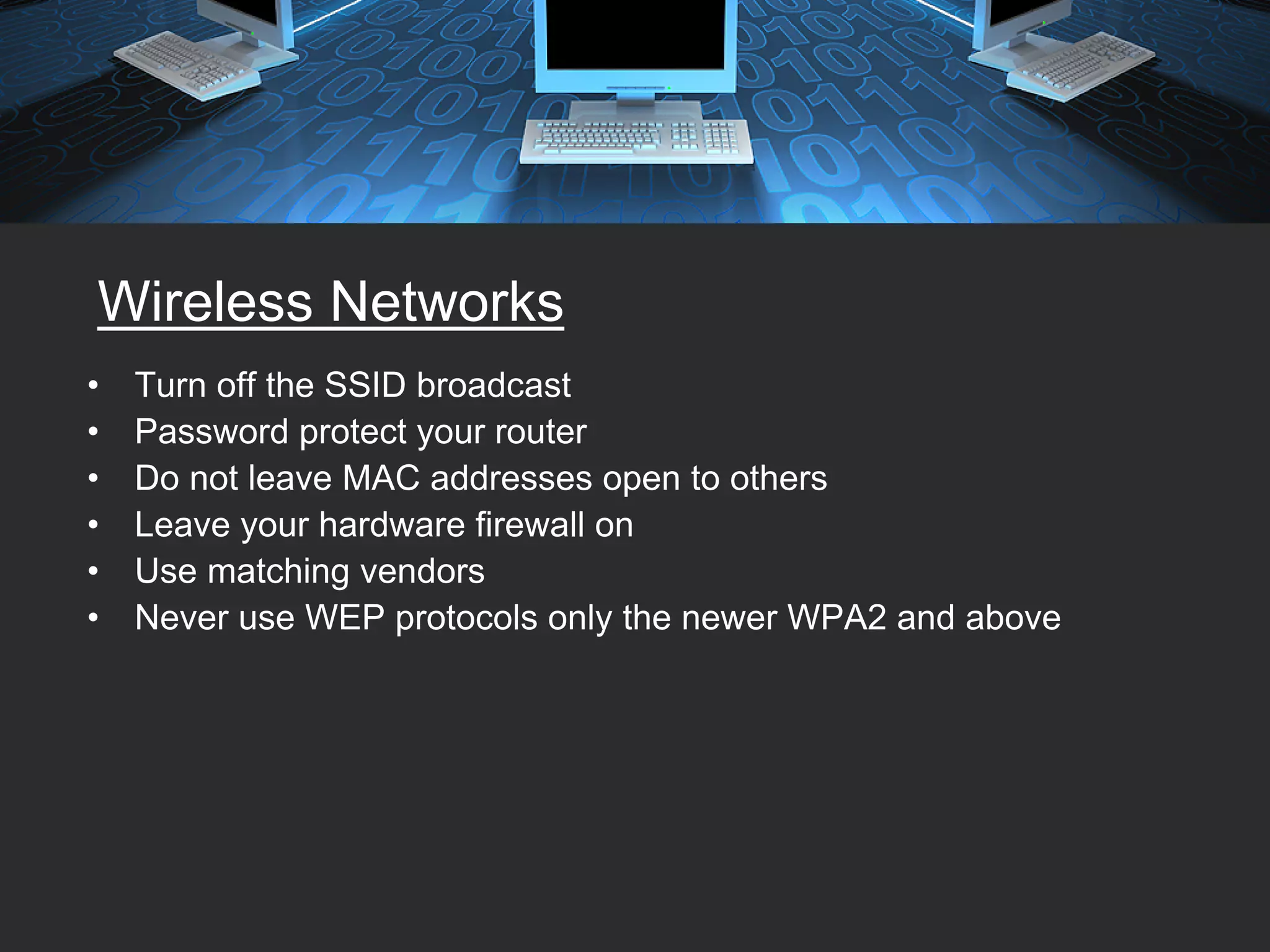 Wireless Networks
•   Turn off the SSID broadcast
•   Password protect your router
•   Do not leave MAC addresses open to others
•   Leave your hardware firewall on
•   Use matching vendors
•   Never use WEP protocols only the newer WPA2 and above
 