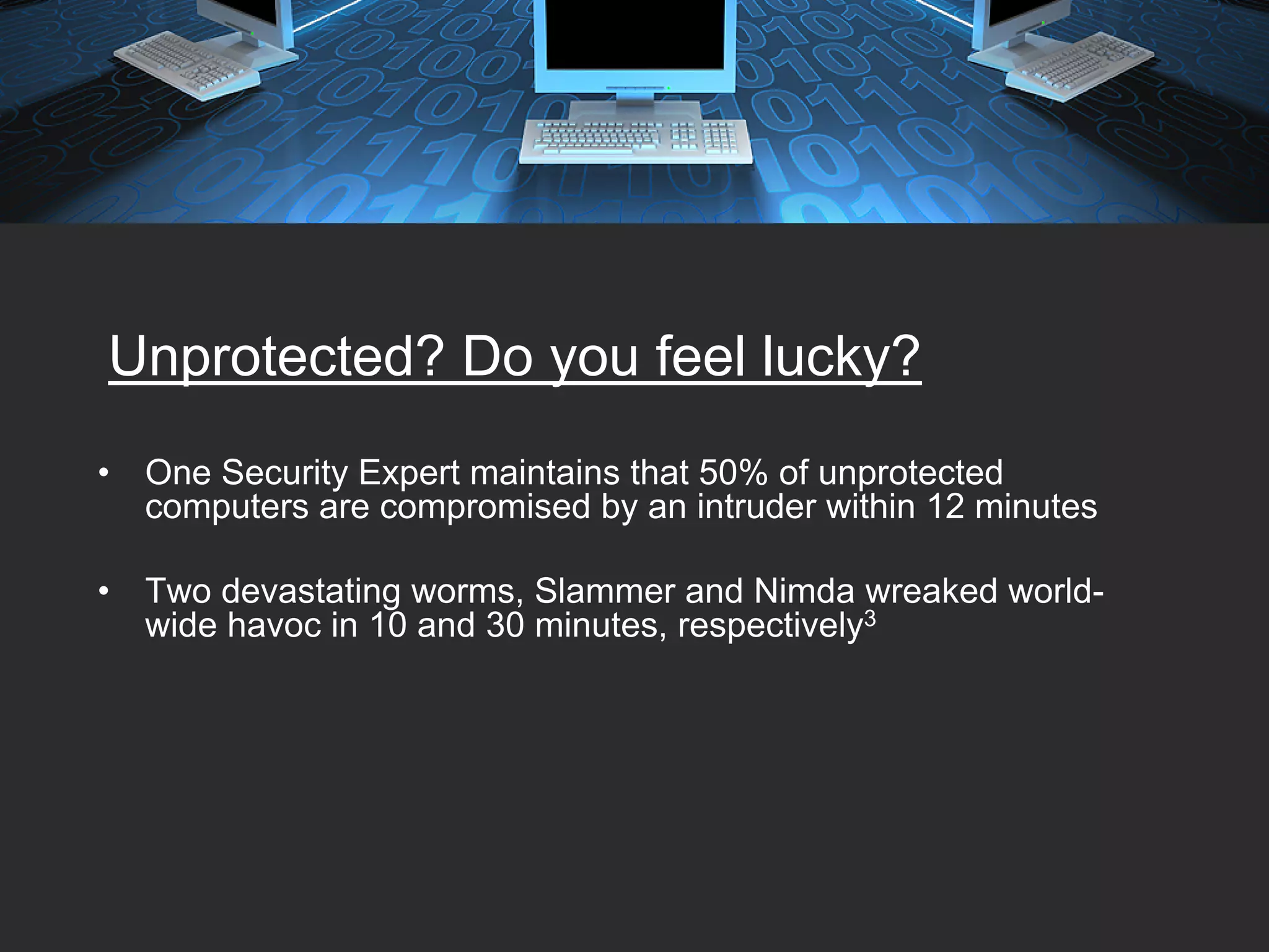 Unprotected? Do you feel lucky?
•   One Security Expert maintains that 50% of unprotected
    computers are compromised by an intruder within 12 minutes

•   Two devastating worms, Slammer and Nimda wreaked world-
    wide havoc in 10 and 30 minutes, respectively3
 