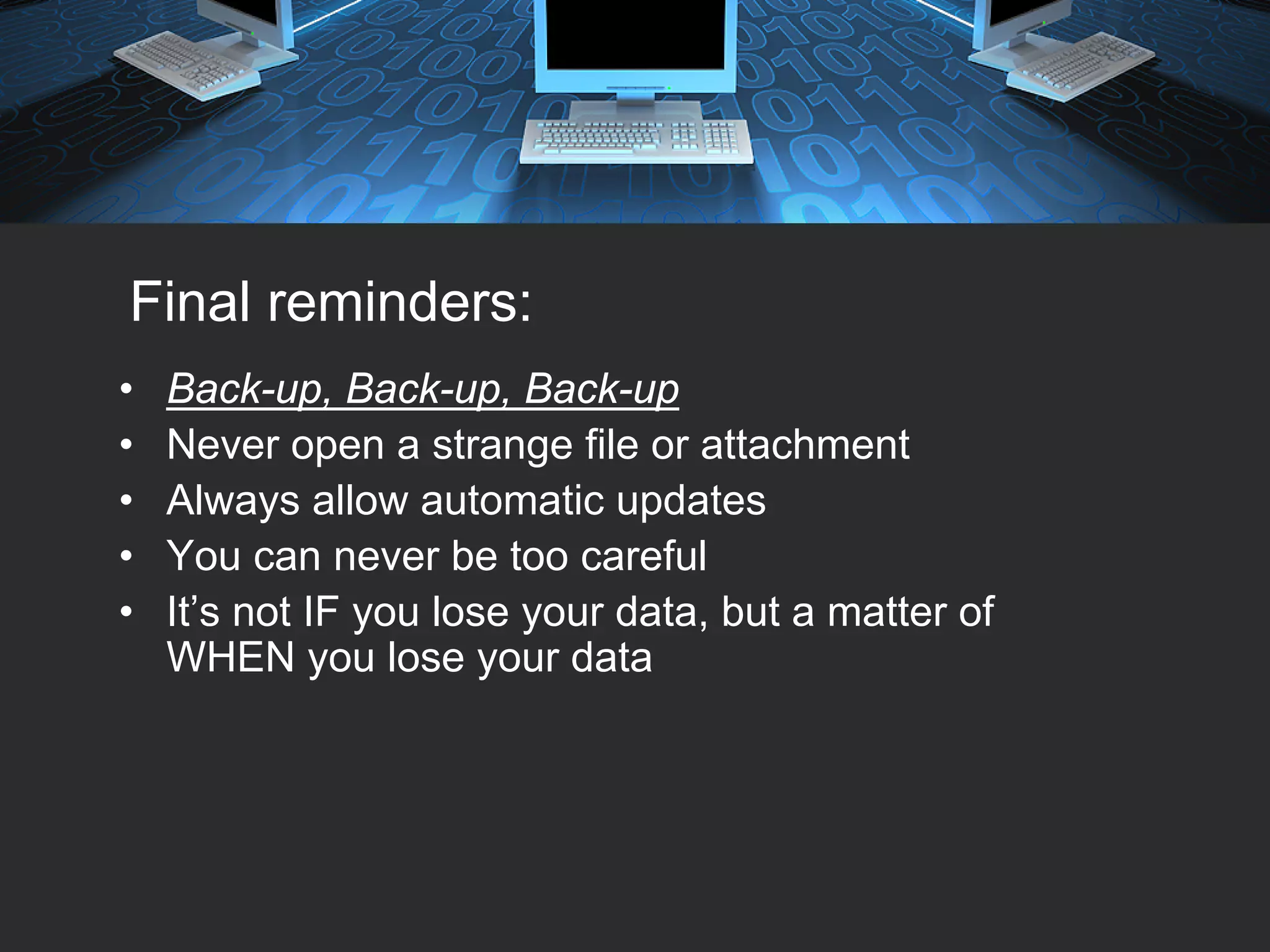Final reminders:
•   Back-up, Back-up, Back-up
•   Never open a strange file or attachment
•   Always allow automatic updates
•   You can never be too careful
•   It’s not IF you lose your data, but a matter of
    WHEN you lose your data
 