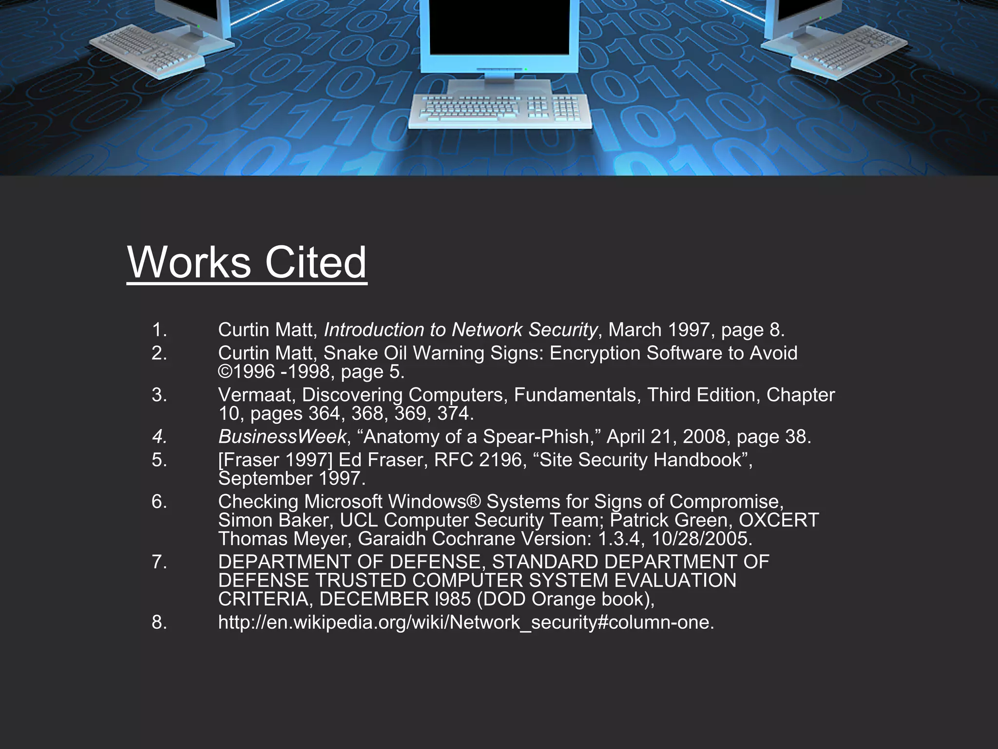 Works Cited
 1.   Curtin Matt, Introduction to Network Security, March 1997, page 8.
 2.   Curtin Matt, Snake Oil Warning Signs: Encryption Software to Avoid
      ©1996 -1998, page 5.
 3.   Vermaat, Discovering Computers, Fundamentals, Third Edition, Chapter
      10, pages 364, 368, 369, 374.
 4.   BusinessWeek, “Anatomy of a Spear-Phish,” April 21, 2008, page 38.
 5.   [Fraser 1997] Ed Fraser, RFC 2196, “Site Security Handbook”,
      September 1997.
 6.   Checking Microsoft Windows® Systems for Signs of Compromise,
      Simon Baker, UCL Computer Security Team; Patrick Green, OXCERT
      Thomas Meyer, Garaidh Cochrane Version: 1.3.4, 10/28/2005.
 7.   DEPARTMENT OF DEFENSE, STANDARD DEPARTMENT OF
      DEFENSE TRUSTED COMPUTER SYSTEM EVALUATION
      CRITERIA, DECEMBER l985 (DOD Orange book),
 8.   http://en.wikipedia.org/wiki/Network_security#column-one.
 