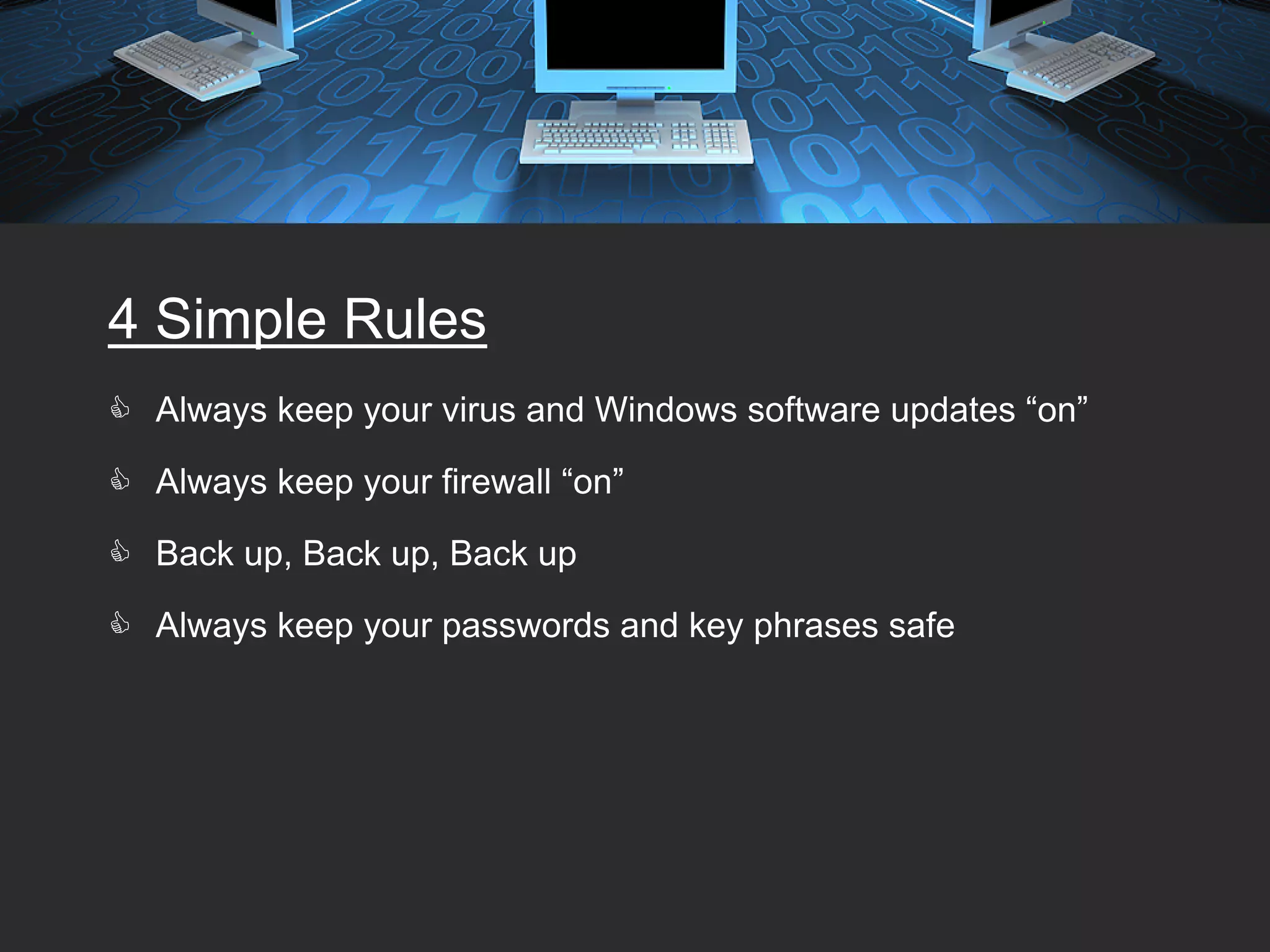 4 Simple Rules
 Always keep your virus and Windows software updates “on”

 Always keep your firewall “on”

 Back up, Back up, Back up

 Always keep your passwords and key phrases safe
 