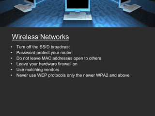 Wireless Networks
•   Turn off the SSID broadcast
•   Password protect your router
•   Do not leave MAC addresses open to others
•   Leave your hardware firewall on
•   Use matching vendors
•   Never use WEP protocols only the newer WPA2 and above
 